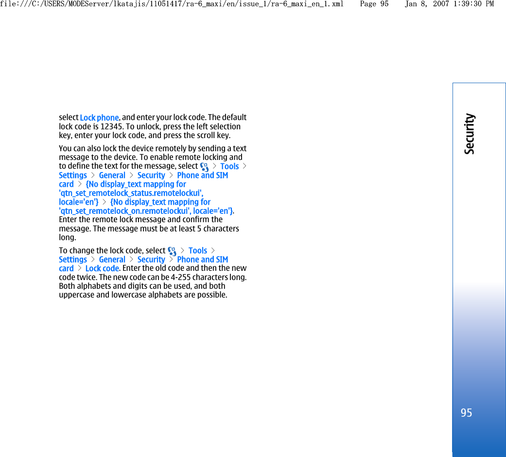 select Lock phone, and enter your lock code. The defaultlock code is 12345. To unlock, press the left selectionkey, enter your lock code, and press the scroll key.You can also lock the device remotely by sending a textmessage to the device. To enable remote locking andto define the text for the message, select   &gt; Tools &gt;Settings &gt; General &gt; Security &gt; Phone and SIMcard &gt; {No display_text mapping for&apos;qtn_set_remotelock_status.remotelockui&apos;,locale=&apos;en&apos;} &gt; {No display_text mapping for&apos;qtn_set_remotelock_on.remotelockui&apos;, locale=&apos;en&apos;}.Enter the remote lock message and confirm themessage. The message must be at least 5 characterslong.To change the lock code, select   &gt; Tools &gt;Settings &gt; General &gt; Security &gt; Phone and SIMcard &gt; Lock code. Enter the old code and then the newcode twice. The new code can be 4-255 characters long.Both alphabets and digits can be used, and bothuppercase and lowercase alphabets are possible.95Securityfile:///C:/USERS/MODEServer/lkatajis/11051417/ra-6_maxi/en/issue_1/ra-6_maxi_en_1.xml Page 95 Jan 8, 2007 1:39:30 PMfile:///C:/USERS/MODEServer/lkatajis/11051417/ra-6_maxi/en/issue_1/ra-6_maxi_en_1.xml Page 95 Jan 8, 2007 1:39:30 PM
