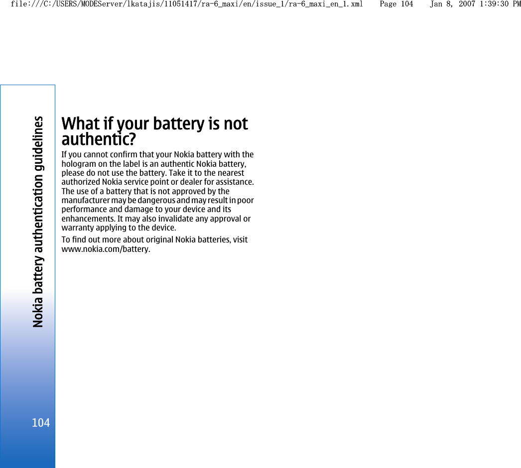 What if your battery is notauthentic?If you cannot confirm that your Nokia battery with thehologram on the label is an authentic Nokia battery,please do not use the battery. Take it to the nearestauthorized Nokia service point or dealer for assistance.The use of a battery that is not approved by themanufacturer may be dangerous and may result in poorperformance and damage to your device and itsenhancements. It may also invalidate any approval orwarranty applying to the device.To find out more about original Nokia batteries, visitwww.nokia.com/battery.104Nokia battery authentication guidelinesfile:///C:/USERS/MODEServer/lkatajis/11051417/ra-6_maxi/en/issue_1/ra-6_maxi_en_1.xml Page 104 Jan 8, 2007 1:39:30 PMfile:///C:/USERS/MODEServer/lkatajis/11051417/ra-6_maxi/en/issue_1/ra-6_maxi_en_1.xml Page 104 Jan 8, 2007 1:39:30 PM