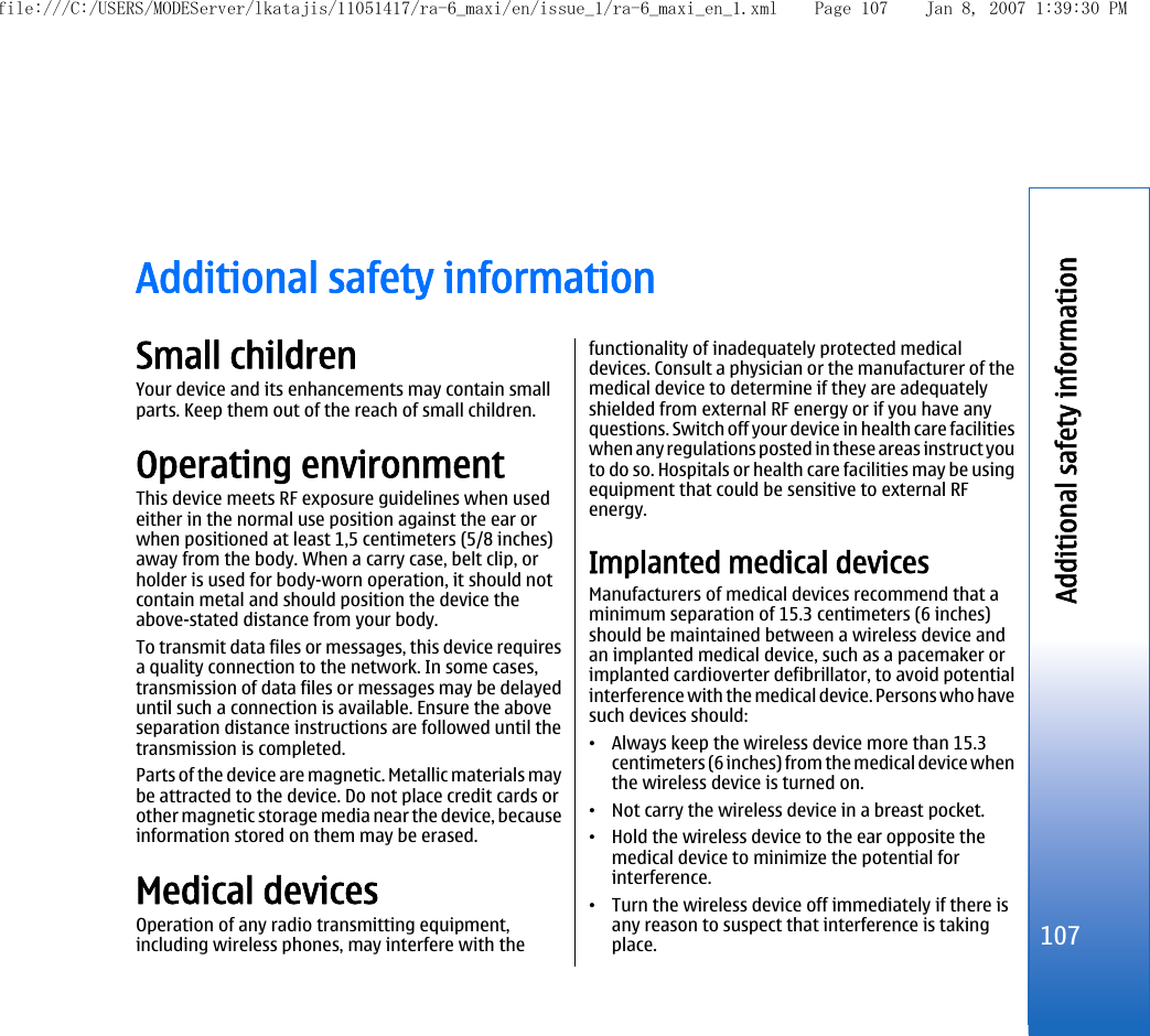 Additional safety informationSmall childrenYour device and its enhancements may contain smallparts. Keep them out of the reach of small children.Operating environmentThis device meets RF exposure guidelines when usedeither in the normal use position against the ear orwhen positioned at least 1,5 centimeters (5/8 inches)away from the body. When a carry case, belt clip, orholder is used for body-worn operation, it should notcontain metal and should position the device theabove-stated distance from your body.To transmit data files or messages, this device requiresa quality connection to the network. In some cases,transmission of data files or messages may be delayeduntil such a connection is available. Ensure the aboveseparation distance instructions are followed until thetransmission is completed.Parts of the device are magnetic. Metallic materials maybe attracted to the device. Do not place credit cards orother magnetic storage media near the device, becauseinformation stored on them may be erased.Medical devicesOperation of any radio transmitting equipment,including wireless phones, may interfere with thefunctionality of inadequately protected medicaldevices. Consult a physician or the manufacturer of themedical device to determine if they are adequatelyshielded from external RF energy or if you have anyquestions. Switch off your device in health care facilitieswhen any regulations posted in these areas instruct youto do so. Hospitals or health care facilities may be usingequipment that could be sensitive to external RFenergy.Implanted medical devicesManufacturers of medical devices recommend that aminimum separation of 15.3 centimeters (6 inches)should be maintained between a wireless device andan implanted medical device, such as a pacemaker orimplanted cardioverter defibrillator, to avoid potentialinterference with the medical device. Persons who havesuch devices should:•Always keep the wireless device more than 15.3centimeters (6 inches) from the medical device whenthe wireless device is turned on.•Not carry the wireless device in a breast pocket.•Hold the wireless device to the ear opposite themedical device to minimize the potential forinterference.•Turn the wireless device off immediately if there isany reason to suspect that interference is takingplace.107Additional safety informationfile:///C:/USERS/MODEServer/lkatajis/11051417/ra-6_maxi/en/issue_1/ra-6_maxi_en_1.xml Page 107 Jan 8, 2007 1:39:30 PM