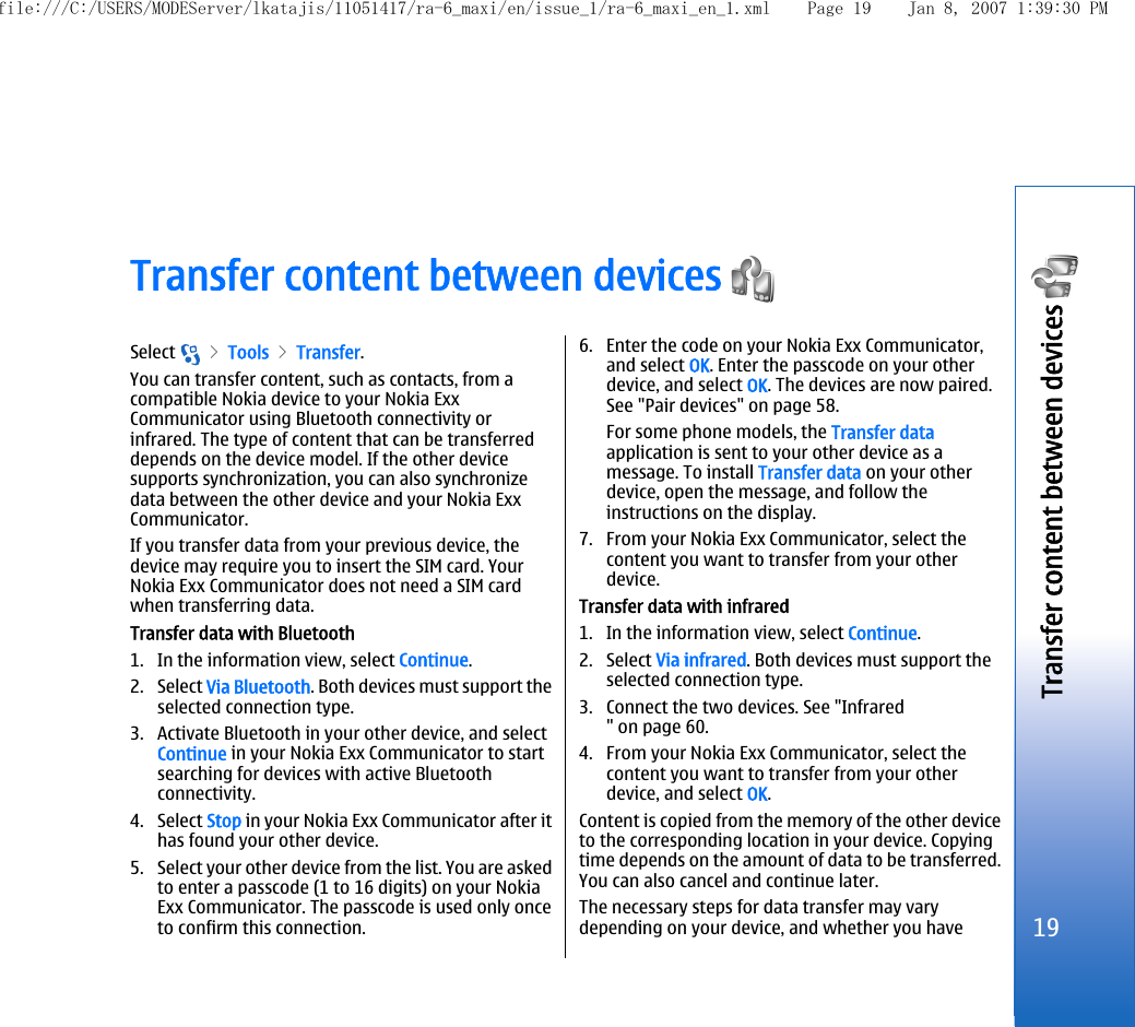 Transfer content between devices Select   &gt; Tools &gt; Transfer.You can transfer content, such as contacts, from acompatible Nokia device to your Nokia ExxCommunicator using Bluetooth connectivity orinfrared. The type of content that can be transferreddepends on the device model. If the other devicesupports synchronization, you can also synchronizedata between the other device and your Nokia ExxCommunicator.If you transfer data from your previous device, thedevice may require you to insert the SIM card. YourNokia Exx Communicator does not need a SIM cardwhen transferring data.Transfer data with Bluetooth1. In the information view, select Continue.2. Select Via Bluetooth. Both devices must support theselected connection type.3. Activate Bluetooth in your other device, and selectContinue in your Nokia Exx Communicator to startsearching for devices with active Bluetoothconnectivity.4. Select Stop in your Nokia Exx Communicator after ithas found your other device.5. Select your other device from the list. You are askedto enter a passcode (1 to 16 digits) on your NokiaExx Communicator. The passcode is used only onceto confirm this connection.6. Enter the code on your Nokia Exx Communicator,and select OK. Enter the passcode on your otherdevice, and select OK. The devices are now paired.See &quot;Pair devices&quot; on page 58.For some phone models, the Transfer dataapplication is sent to your other device as amessage. To install Transfer data on your otherdevice, open the message, and follow theinstructions on the display.7. From your Nokia Exx Communicator, select thecontent you want to transfer from your otherdevice.Transfer data with infrared1. In the information view, select Continue.2. Select Via infrared. Both devices must support theselected connection type.3. Connect the two devices. See &quot;Infrared&quot; on page 60.4. From your Nokia Exx Communicator, select thecontent you want to transfer from your otherdevice, and select OK.Content is copied from the memory of the other deviceto the corresponding location in your device. Copyingtime depends on the amount of data to be transferred.You can also cancel and continue later.The necessary steps for data transfer may varydepending on your device, and whether you have19Transfer content between devices file:///C:/USERS/MODEServer/lkatajis/11051417/ra-6_maxi/en/issue_1/ra-6_maxi_en_1.xml Page 19 Jan 8, 2007 1:39:30 PM