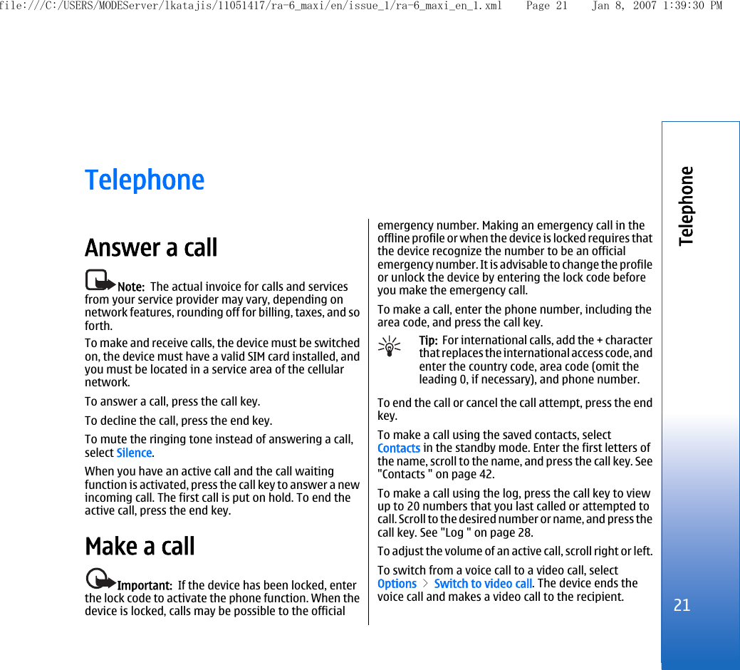 TelephoneAnswer a callNote:  The actual invoice for calls and servicesfrom your service provider may vary, depending onnetwork features, rounding off for billing, taxes, and soforth.To make and receive calls, the device must be switchedon, the device must have a valid SIM card installed, andyou must be located in a service area of the cellularnetwork.To answer a call, press the call key.To decline the call, press the end key.To mute the ringing tone instead of answering a call,select Silence.When you have an active call and the call waitingfunction is activated, press the call key to answer a newincoming call. The first call is put on hold. To end theactive call, press the end key.Make a callImportant:  If the device has been locked, enterthe lock code to activate the phone function. When thedevice is locked, calls may be possible to the officialemergency number. Making an emergency call in theoffline profile or when the device is locked requires thatthe device recognize the number to be an officialemergency number. It is advisable to change the profileor unlock the device by entering the lock code beforeyou make the emergency call.To make a call, enter the phone number, including thearea code, and press the call key.Tip:  For international calls, add the + characterthat replaces the international access code, andenter the country code, area code (omit theleading 0, if necessary), and phone number.To end the call or cancel the call attempt, press the endkey.To make a call using the saved contacts, selectContacts in the standby mode. Enter the first letters ofthe name, scroll to the name, and press the call key. See&quot;Contacts &quot; on page 42.To make a call using the log, press the call key to viewup to 20 numbers that you last called or attempted tocall. Scroll to the desired number or name, and press thecall key. See &quot;Log &quot; on page 28.To adjust the volume of an active call, scroll right or left.To switch from a voice call to a video call, selectOptions &gt; Switch to video call. The device ends thevoice call and makes a video call to the recipient.21Telephonefile:///C:/USERS/MODEServer/lkatajis/11051417/ra-6_maxi/en/issue_1/ra-6_maxi_en_1.xml Page 21 Jan 8, 2007 1:39:30 PM