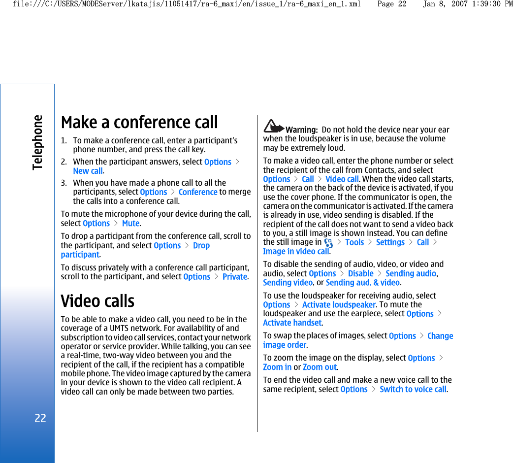 Make a conference call1. To make a conference call, enter a participant&apos;sphone number, and press the call key.2. When the participant answers, select Options &gt;New call.3. When you have made a phone call to all theparticipants, select Options &gt; Conference to mergethe calls into a conference call.To mute the microphone of your device during the call,select Options &gt; Mute.To drop a participant from the conference call, scroll tothe participant, and select Options &gt; Dropparticipant.To discuss privately with a conference call participant,scroll to the participant, and select Options &gt; Private.Video callsTo be able to make a video call, you need to be in thecoverage of a UMTS network. For availability of andsubscription to video call services, contact your networkoperator or service provider. While talking, you can seea real-time, two-way video between you and therecipient of the call, if the recipient has a compatiblemobile phone. The video image captured by the camerain your device is shown to the video call recipient. Avideo call can only be made between two parties.Warning:  Do not hold the device near your earwhen the loudspeaker is in use, because the volumemay be extremely loud.To make a video call, enter the phone number or selectthe recipient of the call from Contacts, and selectOptions &gt; Call &gt; Video call. When the video call starts,the camera on the back of the device is activated, if youuse the cover phone. If the communicator is open, thecamera on the communicator is activated. If the camerais already in use, video sending is disabled. If therecipient of the call does not want to send a video backto you, a still image is shown instead. You can definethe still image in   &gt; Tools &gt; Settings &gt; Call &gt;Image in video call.To disable the sending of audio, video, or video andaudio, select Options &gt; Disable &gt; Sending audio,Sending video, or Sending aud. &amp; video.To use the loudspeaker for receiving audio, selectOptions &gt; Activate loudspeaker. To mute theloudspeaker and use the earpiece, select Options &gt;Activate handset.To swap the places of images, select Options &gt; Changeimage order.To zoom the image on the display, select Options &gt;Zoom in or Zoom out.To end the video call and make a new voice call to thesame recipient, select Options &gt; Switch to voice call.22Telephonefile:///C:/USERS/MODEServer/lkatajis/11051417/ra-6_maxi/en/issue_1/ra-6_maxi_en_1.xml Page 22 Jan 8, 2007 1:39:30 PMfile:///C:/USERS/MODEServer/lkatajis/11051417/ra-6_maxi/en/issue_1/ra-6_maxi_en_1.xml Page 22 Jan 8, 2007 1:39:30 PM