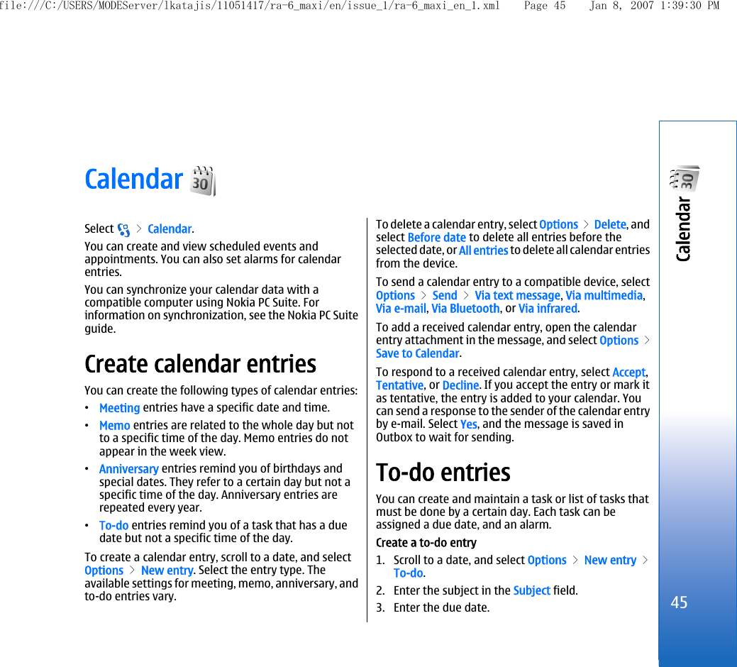 Calendar Select   &gt; Calendar.You can create and view scheduled events andappointments. You can also set alarms for calendarentries.You can synchronize your calendar data with acompatible computer using Nokia PC Suite. Forinformation on synchronization, see the Nokia PC Suiteguide.Create calendar entriesYou can create the following types of calendar entries:•Meeting entries have a specific date and time.•Memo entries are related to the whole day but notto a specific time of the day. Memo entries do notappear in the week view.•Anniversary entries remind you of birthdays andspecial dates. They refer to a certain day but not aspecific time of the day. Anniversary entries arerepeated every year.•To-do entries remind you of a task that has a duedate but not a specific time of the day.To create a calendar entry, scroll to a date, and selectOptions &gt; New entry. Select the entry type. Theavailable settings for meeting, memo, anniversary, andto-do entries vary.To delete a calendar entry, select Options &gt; Delete, andselect Before date to delete all entries before theselected date, or All entries to delete all calendar entriesfrom the device.To send a calendar entry to a compatible device, selectOptions &gt; Send &gt; Via text message, Via multimedia,Via e-mail, Via Bluetooth, or Via infrared.To add a received calendar entry, open the calendarentry attachment in the message, and select Options &gt;Save to Calendar.To respond to a received calendar entry, select Accept,Tentative, or Decline. If you accept the entry or mark itas tentative, the entry is added to your calendar. Youcan send a response to the sender of the calendar entryby e-mail. Select Yes, and the message is saved inOutbox to wait for sending.To-do entriesYou can create and maintain a task or list of tasks thatmust be done by a certain day. Each task can beassigned a due date, and an alarm.Create a to-do entry1. Scroll to a date, and select Options &gt; New entry &gt;To-do.2. Enter the subject in the Subject field.3. Enter the due date.45Calendar file:///C:/USERS/MODEServer/lkatajis/11051417/ra-6_maxi/en/issue_1/ra-6_maxi_en_1.xml Page 45 Jan 8, 2007 1:39:30 PM