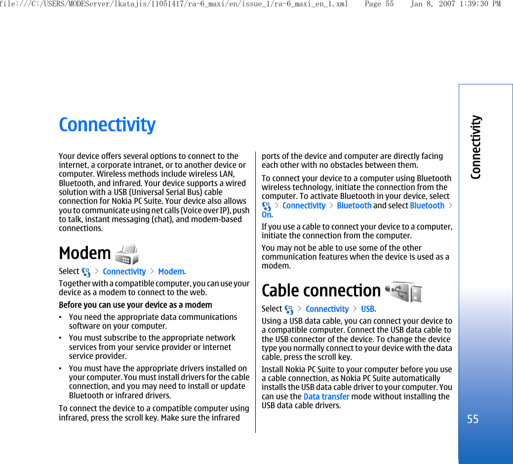 ConnectivityYour device offers several options to connect to theinternet, a corporate intranet, or to another device orcomputer. Wireless methods include wireless LAN,Bluetooth, and infrared. Your device supports a wiredsolution with a USB (Universal Serial Bus) cableconnection for Nokia PC Suite. Your device also allowsyou to communicate using net calls (Voice over IP), pushto talk, instant messaging (chat), and modem-basedconnections.Modem Select   &gt; Connectivity &gt; Modem.Together with a compatible computer, you can use yourdevice as a modem to connect to the web.Before you can use your device as a modem•You need the appropriate data communicationssoftware on your computer.•You must subscribe to the appropriate networkservices from your service provider or internetservice provider.•You must have the appropriate drivers installed onyour computer. You must install drivers for the cableconnection, and you may need to install or updateBluetooth or infrared drivers.To connect the device to a compatible computer usinginfrared, press the scroll key. Make sure the infraredports of the device and computer are directly facingeach other with no obstacles between them.To connect your device to a computer using Bluetoothwireless technology, initiate the connection from thecomputer. To activate Bluetooth in your device, select &gt; Connectivity &gt; Bluetooth and select Bluetooth &gt;On.If you use a cable to connect your device to a computer,initiate the connection from the computer.You may not be able to use some of the othercommunication features when the device is used as amodem.Cable connection Select   &gt; Connectivity &gt; USB.Using a USB data cable, you can connect your device toa compatible computer. Connect the USB data cable tothe USB connector of the device. To change the devicetype you normally connect to your device with the datacable, press the scroll key.Install Nokia PC Suite to your computer before you usea cable connection, as Nokia PC Suite automaticallyinstalls the USB data cable driver to your computer. Youcan use the Data transfer mode without installing theUSB data cable drivers.55Connectivityfile:///C:/USERS/MODEServer/lkatajis/11051417/ra-6_maxi/en/issue_1/ra-6_maxi_en_1.xml Page 55 Jan 8, 2007 1:39:30 PM
