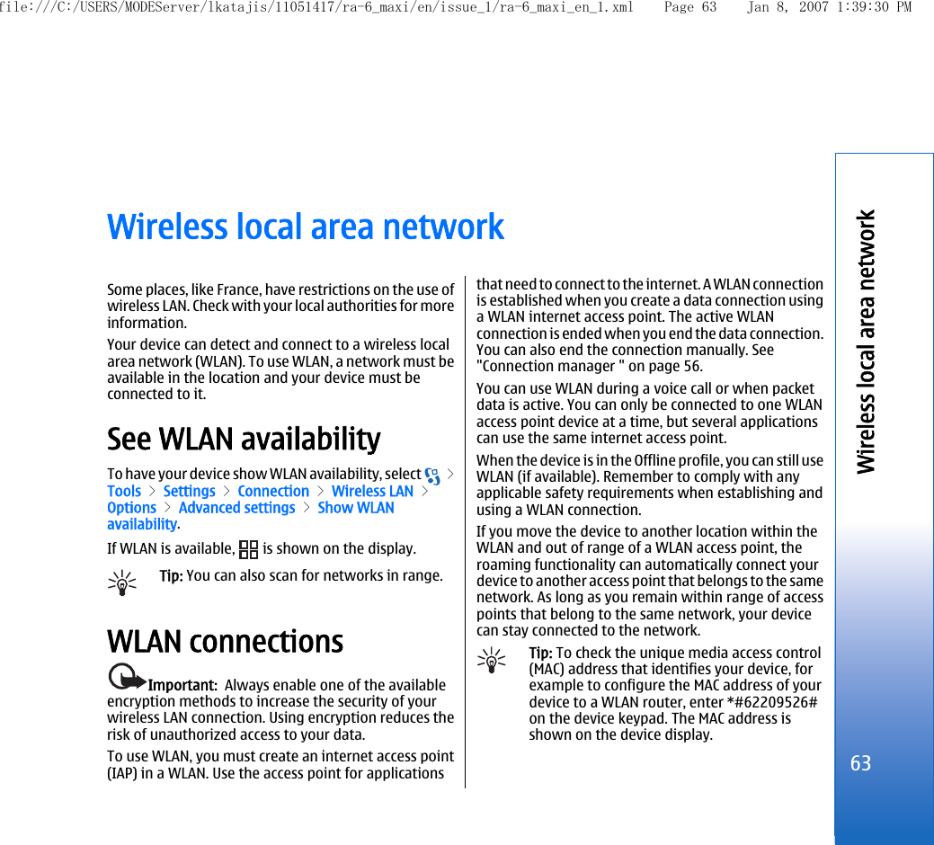 Wireless local area networkSome places, like France, have restrictions on the use ofwireless LAN. Check with your local authorities for moreinformation.Your device can detect and connect to a wireless localarea network (WLAN). To use WLAN, a network must beavailable in the location and your device must beconnected to it.See WLAN availabilityTo have your device show WLAN availability, select   &gt;Tools &gt; Settings &gt; Connection &gt; Wireless LAN &gt;Options &gt; Advanced settings &gt; Show WLANavailability.If WLAN is available,   is shown on the display.Tip: You can also scan for networks in range.WLAN connectionsImportant:  Always enable one of the availableencryption methods to increase the security of yourwireless LAN connection. Using encryption reduces therisk of unauthorized access to your data.To use WLAN, you must create an internet access point(IAP) in a WLAN. Use the access point for applicationsthat need to connect to the internet. A WLAN connectionis established when you create a data connection usinga WLAN internet access point. The active WLANconnection is ended when you end the data connection.You can also end the connection manually. See&quot;Connection manager &quot; on page 56.You can use WLAN during a voice call or when packetdata is active. You can only be connected to one WLANaccess point device at a time, but several applicationscan use the same internet access point.When the device is in the Offline profile, you can still useWLAN (if available). Remember to comply with anyapplicable safety requirements when establishing andusing a WLAN connection.If you move the device to another location within theWLAN and out of range of a WLAN access point, theroaming functionality can automatically connect yourdevice to another access point that belongs to the samenetwork. As long as you remain within range of accesspoints that belong to the same network, your devicecan stay connected to the network.Tip: To check the unique media access control(MAC) address that identifies your device, forexample to configure the MAC address of yourdevice to a WLAN router, enter *#62209526#on the device keypad. The MAC address isshown on the device display.63Wireless local area networkfile:///C:/USERS/MODEServer/lkatajis/11051417/ra-6_maxi/en/issue_1/ra-6_maxi_en_1.xml Page 63 Jan 8, 2007 1:39:30 PM