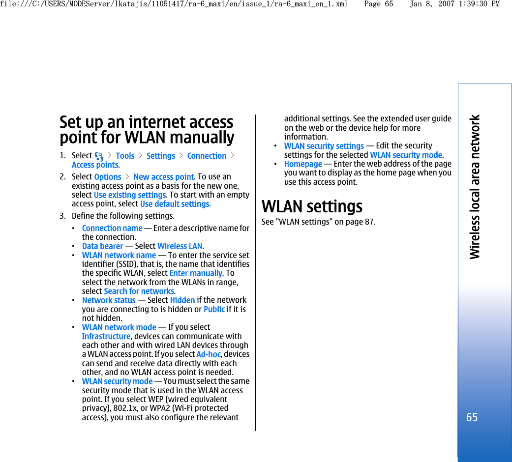 Set up an internet accesspoint for WLAN manually1. Select   &gt; Tools &gt; Settings &gt; Connection &gt;Access points.2. Select Options &gt; New access point. To use anexisting access point as a basis for the new one,select Use existing settings. To start with an emptyaccess point, select Use default settings.3. Define the following settings.•Connection name — Enter a descriptive name forthe connection.•Data bearer — Select Wireless LAN.•WLAN network name — To enter the service setidentifier (SSID), that is, the name that identifiesthe specific WLAN, select Enter manually. Toselect the network from the WLANs in range,select Search for networks.•Network status — Select Hidden if the networkyou are connecting to is hidden or Public if it isnot hidden.•WLAN network mode — If you selectInfrastructure, devices can communicate witheach other and with wired LAN devices througha WLAN access point. If you select Ad-hoc, devicescan send and receive data directly with eachother, and no WLAN access point is needed.•WLAN security mode — You must select the samesecurity mode that is used in the WLAN accesspoint. If you select WEP (wired equivalentprivacy), 802.1x, or WPA2 (Wi-Fi protectedaccess), you must also configure the relevantadditional settings. See the extended user guideon the web or the device help for moreinformation.•WLAN security settings — Edit the securitysettings for the selected WLAN security mode.•Homepage — Enter the web address of the pageyou want to display as the home page when youuse this access point.WLAN settingsSee &quot;WLAN settings&quot; on page 87.65Wireless local area networkfile:///C:/USERS/MODEServer/lkatajis/11051417/ra-6_maxi/en/issue_1/ra-6_maxi_en_1.xml Page 65 Jan 8, 2007 1:39:30 PMfile:///C:/USERS/MODEServer/lkatajis/11051417/ra-6_maxi/en/issue_1/ra-6_maxi_en_1.xml Page 65 Jan 8, 2007 1:39:30 PM