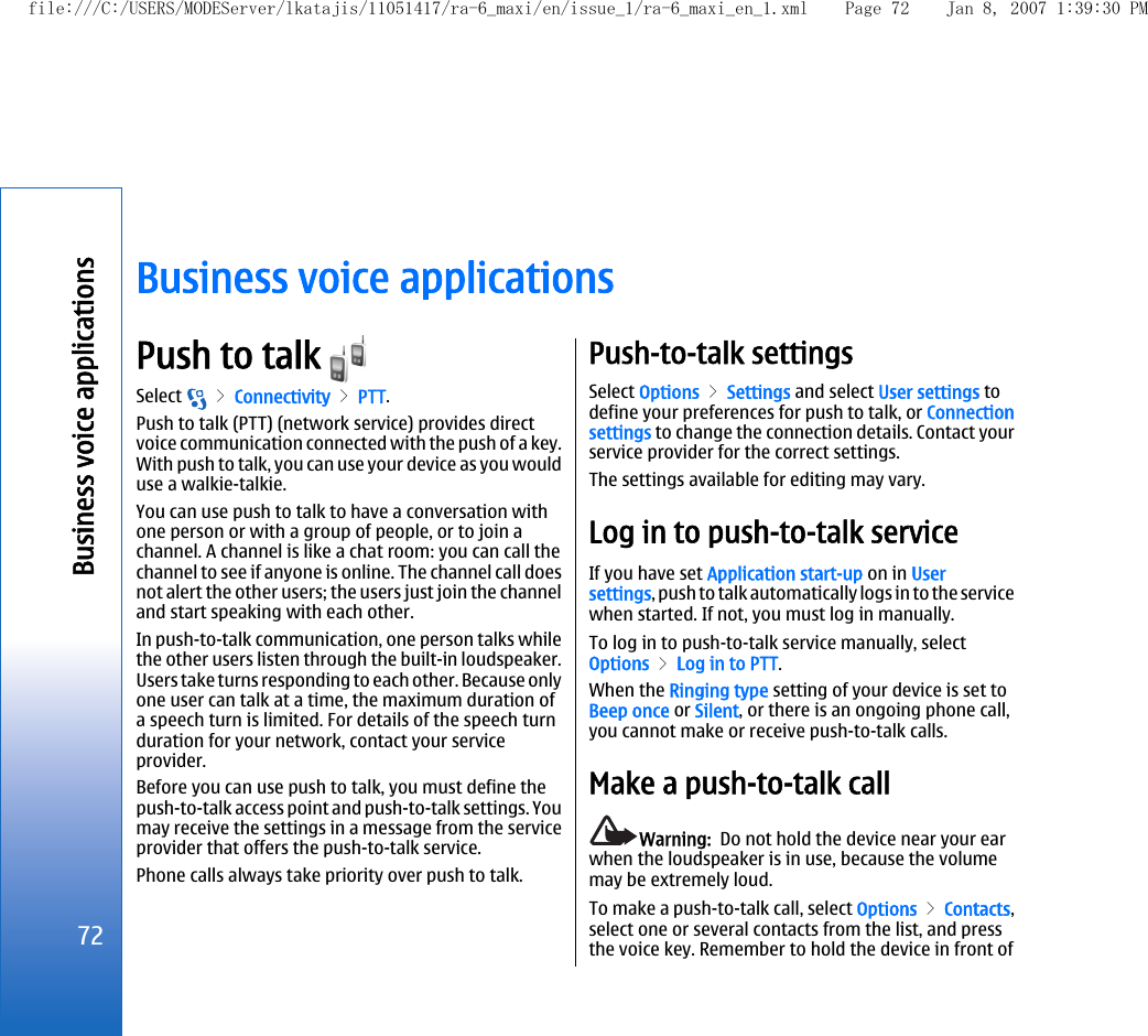 Business voice applicationsPush to talk Select   &gt; Connectivity &gt; PTT.Push to talk (PTT) (network service) provides directvoice communication connected with the push of a key.With push to talk, you can use your device as you woulduse a walkie-talkie.You can use push to talk to have a conversation withone person or with a group of people, or to join achannel. A channel is like a chat room: you can call thechannel to see if anyone is online. The channel call doesnot alert the other users; the users just join the channeland start speaking with each other.In push-to-talk communication, one person talks whilethe other users listen through the built-in loudspeaker.Users take turns responding to each other. Because onlyone user can talk at a time, the maximum duration ofa speech turn is limited. For details of the speech turnduration for your network, contact your serviceprovider.Before you can use push to talk, you must define thepush-to-talk access point and push-to-talk settings. Youmay receive the settings in a message from the serviceprovider that offers the push-to-talk service.Phone calls always take priority over push to talk.Push-to-talk settingsSelect Options &gt; Settings and select User settings todefine your preferences for push to talk, or Connectionsettings to change the connection details. Contact yourservice provider for the correct settings.The settings available for editing may vary.Log in to push-to-talk serviceIf you have set Application start-up on in Usersettings, push to talk automatically logs in to the servicewhen started. If not, you must log in manually.To log in to push-to-talk service manually, selectOptions &gt; Log in to PTT.When the Ringing type setting of your device is set toBeep once or Silent, or there is an ongoing phone call,you cannot make or receive push-to-talk calls.Make a push-to-talk callWarning:  Do not hold the device near your earwhen the loudspeaker is in use, because the volumemay be extremely loud.To make a push-to-talk call, select Options &gt; Contacts,select one or several contacts from the list, and pressthe voice key. Remember to hold the device in front of72Business voice applicationsfile:///C:/USERS/MODEServer/lkatajis/11051417/ra-6_maxi/en/issue_1/ra-6_maxi_en_1.xml Page 72 Jan 8, 2007 1:39:30 PM