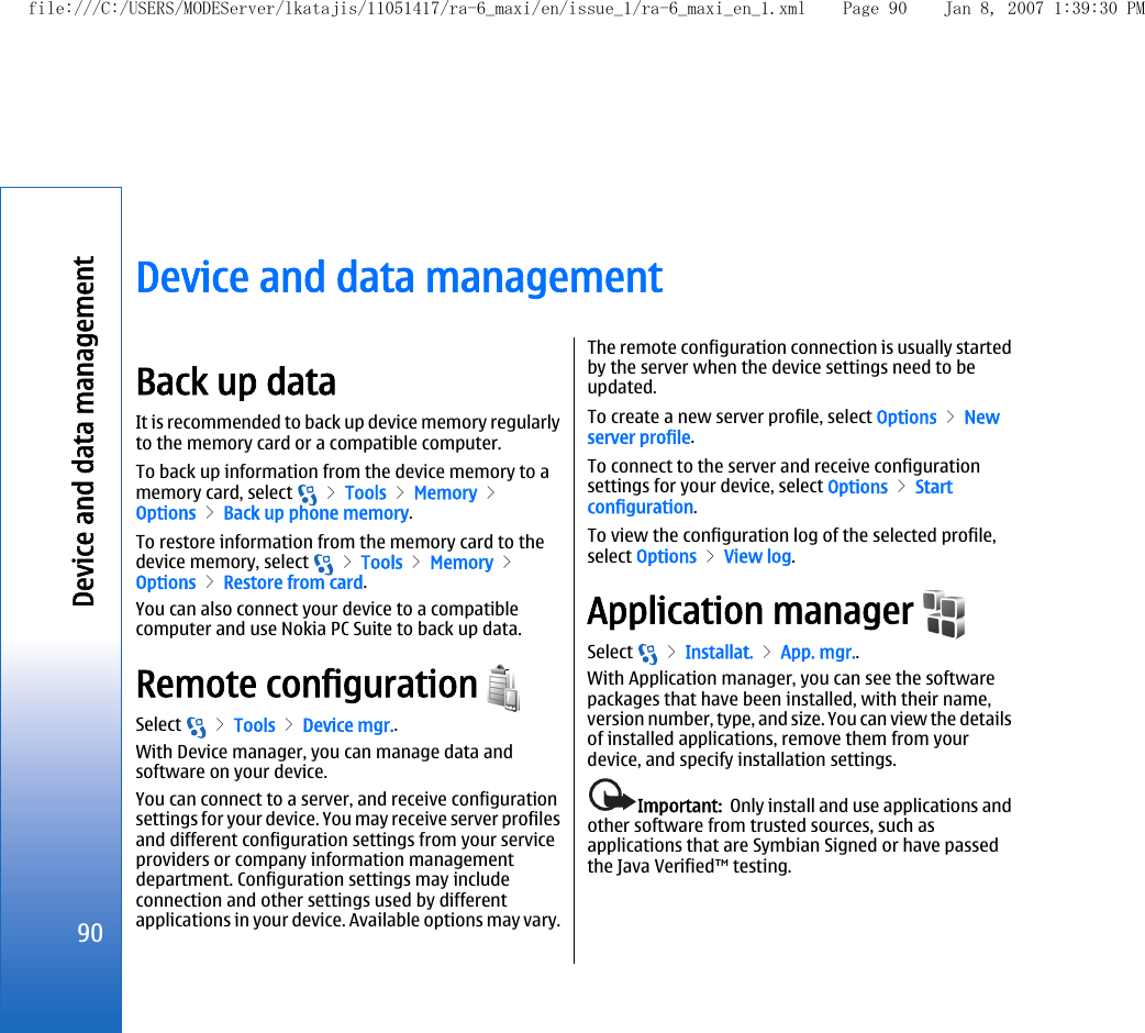 Device and data managementBack up dataIt is recommended to back up device memory regularlyto the memory card or a compatible computer.To back up information from the device memory to amemory card, select   &gt; Tools &gt; Memory &gt;Options &gt; Back up phone memory.To restore information from the memory card to thedevice memory, select   &gt; Tools &gt; Memory &gt;Options &gt; Restore from card.You can also connect your device to a compatiblecomputer and use Nokia PC Suite to back up data.Remote configuration Select   &gt; Tools &gt; Device mgr..With Device manager, you can manage data andsoftware on your device.You can connect to a server, and receive configurationsettings for your device. You may receive server profilesand different configuration settings from your serviceproviders or company information managementdepartment. Configuration settings may includeconnection and other settings used by differentapplications in your device. Available options may vary.The remote configuration connection is usually startedby the server when the device settings need to beupdated.To create a new server profile, select Options &gt; Newserver profile.To connect to the server and receive configurationsettings for your device, select Options &gt; Startconfiguration.To view the configuration log of the selected profile,select Options &gt; View log.Application manager Select   &gt; Installat. &gt; App. mgr..With Application manager, you can see the softwarepackages that have been installed, with their name,version number, type, and size. You can view the detailsof installed applications, remove them from yourdevice, and specify installation settings.Important:  Only install and use applications andother software from trusted sources, such asapplications that are Symbian Signed or have passedthe Java Verified™ testing.90Device and data managementfile:///C:/USERS/MODEServer/lkatajis/11051417/ra-6_maxi/en/issue_1/ra-6_maxi_en_1.xml Page 90 Jan 8, 2007 1:39:30 PM