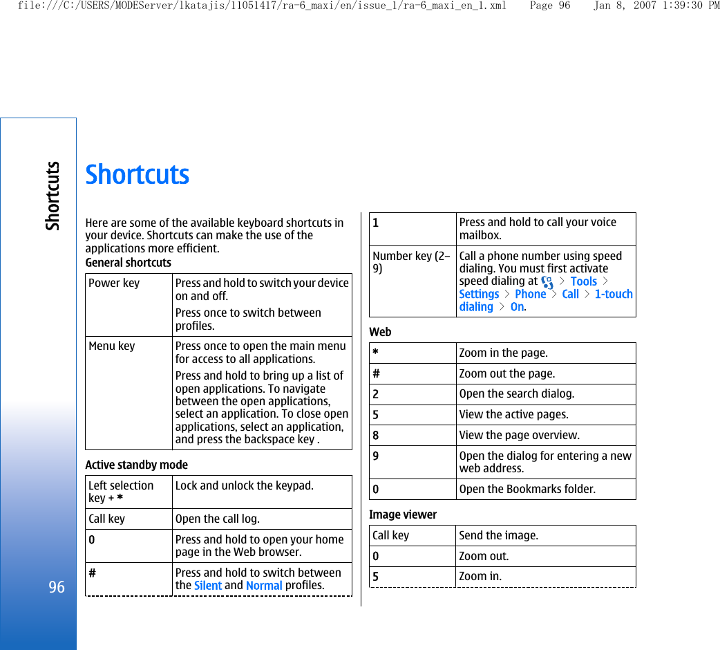 ShortcutsHere are some of the available keyboard shortcuts inyour device. Shortcuts can make the use of theapplications more efficient.General shortcutsPower key Press and hold to switch your deviceon and off.Press once to switch betweenprofiles.Menu key Press once to open the main menufor access to all applications.Press and hold to bring up a list ofopen applications. To navigatebetween the open applications,select an application. To close openapplications, select an application,and press the backspace key .Active standby modeLeft selectionkey + *Lock and unlock the keypad.Call key Open the call log.0Press and hold to open your homepage in the Web browser.#Press and hold to switch betweenthe Silent and Normal profiles.1Press and hold to call your voicemailbox.Number key (2–9)Call a phone number using speeddialing. You must first activatespeed dialing at   &gt; Tools &gt;Settings &gt; Phone &gt; Call &gt; 1-touchdialing &gt; On.Web*Zoom in the page.#Zoom out the page.2Open the search dialog.5View the active pages.8View the page overview.9Open the dialog for entering a newweb address.0Open the Bookmarks folder.Image viewerCall key Send the image.0Zoom out.5Zoom in.96Shortcutsfile:///C:/USERS/MODEServer/lkatajis/11051417/ra-6_maxi/en/issue_1/ra-6_maxi_en_1.xml Page 96 Jan 8, 2007 1:39:30 PM