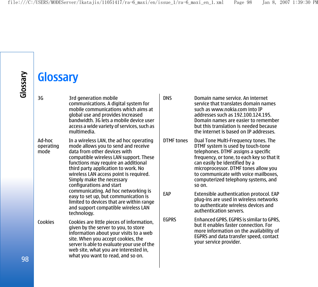 Glossary3G 3rd generation mobilecommunications. A digital system formobile communications which aims atglobal use and provides increasedbandwidth. 3G lets a mobile device useraccess a wide variety of services, such asmultimedia.Ad-hocoperatingmodeIn a wireless LAN, the ad hoc operatingmode allows you to send and receivedata from other devices withcompatible wireless LAN support. Thesefunctions may require an additionalthird party application to work. Nowireless LAN access point is required.Simply make the necessaryconfigurations and startcommunicating. Ad hoc networking iseasy to set up, but communication islimited to devices that are within rangeand support compatible wireless LANtechnology.Cookies Cookies are little pieces of information,given by the server to you, to storeinformation about your visits to a website. When you accept cookies, theserver is able to evaluate your use of theweb site, what you are interested in,what you want to read, and so on.DNS Domain name service. An internetservice that translates domain namessuch as www.nokia.com into IPaddresses such as 192.100.124.195.Domain names are easier to rememberbut this translation is needed becausethe internet is based on IP addresses.DTMF tones Dual Tone Multi-Frequency tones. TheDTMF system is used by touch-tonetelephones. DTMF assigns a specificfrequency, or tone, to each key so that itcan easily be identified by amicroprocessor. DTMF tones allow youto communicate with voice mailboxes,computerized telephony systems, andso on.EAP Extensible authentication protocol. EAPplug-ins are used in wireless networksto authenticate wireless devices andauthentication servers.EGPRS Enhanced GPRS. EGPRS is similar to GPRS,but it enables faster connection. Formore information on the availability ofEGPRS and data transfer speed, contactyour service provider.98Glossaryfile:///C:/USERS/MODEServer/lkatajis/11051417/ra-6_maxi/en/issue_1/ra-6_maxi_en_1.xml Page 98 Jan 8, 2007 1:39:30 PM