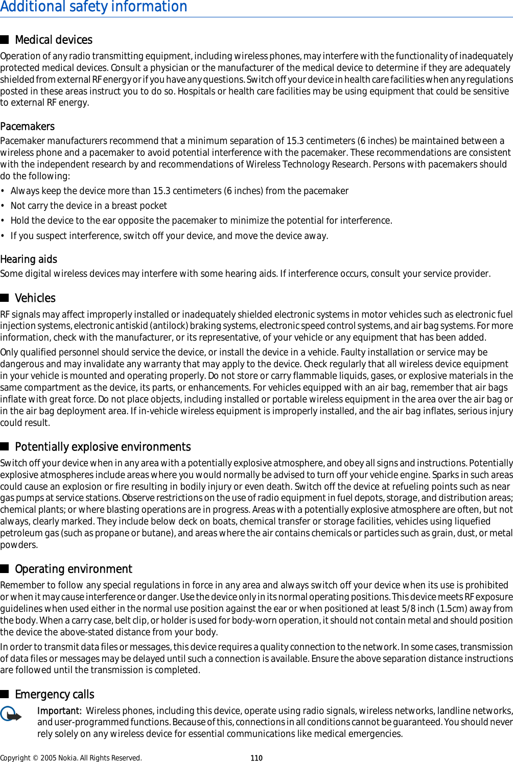 Additional safety informationMedical devicesOperation of any radio transmitting equipment, including wireless phones, may interfere with the functionality of inadequatelyprotected medical devices. Consult a physician or the manufacturer of the medical device to determine if they are adequatelyshielded from external RF energy or if you have any questions. Switch off your device in health care facilities when any regulationsposted in these areas instruct you to do so. Hospitals or health care facilities may be using equipment that could be sensitiveto external RF energy.PacemakersPacemaker manufacturers recommend that a minimum separation of 15.3 centimeters (6 inches) be maintained between awireless phone and a pacemaker to avoid potential interference with the pacemaker. These recommendations are consistentwith the independent research by and recommendations of Wireless Technology Research. Persons with pacemakers shoulddo the following:• Always keep the device more than 15.3 centimeters (6 inches) from the pacemaker• Not carry the device in a breast pocket• Hold the device to the ear opposite the pacemaker to minimize the potential for interference.• If you suspect interference, switch off your device, and move the device away.Hearing aidsSome digital wireless devices may interfere with some hearing aids. If interference occurs, consult your service provider.VehiclesRF signals may affect improperly installed or inadequately shielded electronic systems in motor vehicles such as electronic fuelinjection systems, electronic antiskid (antilock) braking systems, electronic speed control systems, and air bag systems. For moreinformation, check with the manufacturer, or its representative, of your vehicle or any equipment that has been added.Only qualified personnel should service the device, or install the device in a vehicle. Faulty installation or service may bedangerous and may invalidate any warranty that may apply to the device. Check regularly that all wireless device equipmentin your vehicle is mounted and operating properly. Do not store or carry flammable liquids, gases, or explosive materials in thesame compartment as the device, its parts, or enhancements. For vehicles equipped with an air bag, remember that air bagsinflate with great force. Do not place objects, including installed or portable wireless equipment in the area over the air bag orin the air bag deployment area. If in-vehicle wireless equipment is improperly installed, and the air bag inflates, serious injurycould result.Potentially explosive environmentsSwitch off your device when in any area with a potentially explosive atmosphere, and obey all signs and instructions. Potentiallyexplosive atmospheres include areas where you would normally be advised to turn off your vehicle engine. Sparks in such areascould cause an explosion or fire resulting in bodily injury or even death. Switch off the device at refueling points such as neargas pumps at service stations. Observe restrictions on the use of radio equipment in fuel depots, storage, and distribution areas;chemical plants; or where blasting operations are in progress. Areas with a potentially explosive atmosphere are often, but notalways, clearly marked. They include below deck on boats, chemical transfer or storage facilities, vehicles using liquefiedpetroleum gas (such as propane or butane), and areas where the air contains chemicals or particles such as grain, dust, or metalpowders.Operating environmentRemember to follow any special regulations in force in any area and always switch off your device when its use is prohibitedor when it may cause interference or danger. Use the device only in its normal operating positions. This device meets RF exposureguidelines when used either in the normal use position against the ear or when positioned at least 5/8 inch (1.5cm) away fromthe body. When a carry case, belt clip, or holder is used for body-worn operation, it should not contain metal and should positionthe device the above-stated distance from your body.In order to transmit data files or messages, this device requires a quality connection to the network. In some cases, transmissionof data files or messages may be delayed until such a connection is available. Ensure the above separation distance instructionsare followed until the transmission is completed.Emergency callsImportant:  Wireless phones, including this device, operate using radio signals, wireless networks, landline networks,and user-programmed functions. Because of this, connections in all conditions cannot be guaranteed. You should neverrely solely on any wireless device for essential communications like medical emergencies.Copyright © 2005 Nokia. All Rights Reserved. 110