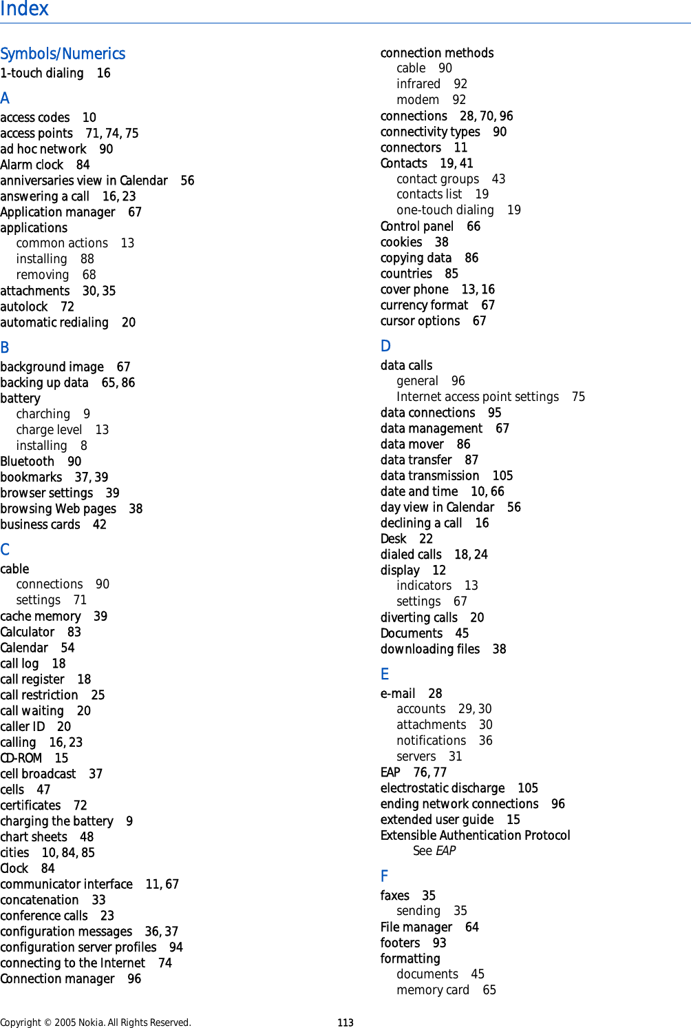 IndexSymbols/Numerics1-touch dialing 16Aaccess codes 10access points 71, 74, 75ad hoc network 90Alarm clock 84anniversaries view in Calendar 56answering a call 16, 23Application manager 67applicationscommon actions 13installing 88removing 68attachments 30, 35autolock 72automatic redialing 20Bbackground image 67backing up data 65, 86batterycharching 9charge level 13installing 8Bluetooth 90bookmarks 37, 39browser settings 39browsing Web pages 38business cards 42Ccableconnections 90settings 71cache memory 39Calculator 83Calendar 54call log 18call register 18call restriction 25call waiting 20caller ID 20calling 16, 23CD-ROM 15cell broadcast 37cells 47certificates 72charging the battery 9chart sheets 48cities 10, 84, 85Clock 84communicator interface 11, 67concatenation 33conference calls 23configuration messages 36, 37configuration server profiles 94connecting to the Internet 74Connection manager 96connection methodscable 90infrared 92modem 92connections 28, 70, 96connectivity types 90connectors 11Contacts 19, 41contact groups 43contacts list 19one-touch dialing 19Control panel 66cookies 38copying data 86countries 85cover phone 13, 16currency format 67cursor options 67Ddata callsgeneral 96Internet access point settings 75data connections 95data management 67data mover 86data transfer 87data transmission 105date and time 10, 66day view in Calendar 56declining a call 16Desk 22dialed calls 18, 24display 12indicators 13settings 67diverting calls 20Documents 45downloading files 38Ee-mail 28accounts 29, 30attachments 30notifications 36servers 31EAP 76, 77electrostatic discharge 105ending network connections 96extended user guide 15Extensible Authentication ProtocolSee EAPFfaxes 35sending 35File manager 64footers 93formattingdocuments 45memory card 65Copyright © 2005 Nokia. All Rights Reserved. 113