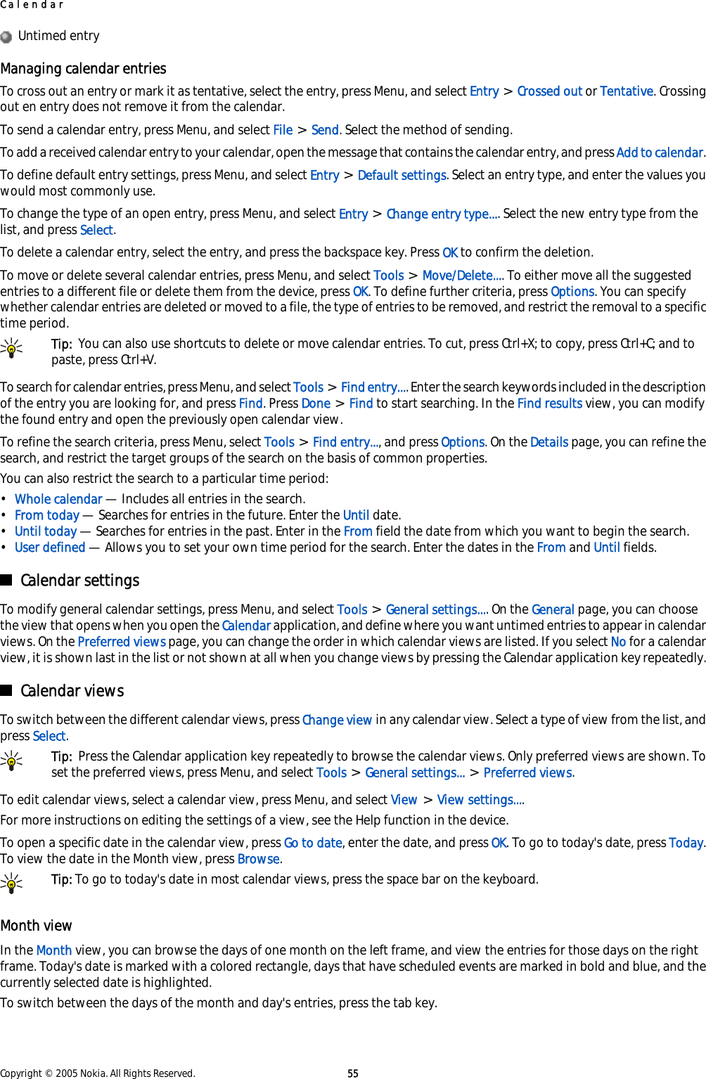   Untimed entryManaging calendar entriesTo cross out an entry or mark it as tentative, select the entry, press Menu, and select Entry &gt; Crossed out or Tentative. Crossingout en entry does not remove it from the calendar.To send a calendar entry, press Menu, and select File &gt; Send. Select the method of sending.To add a received calendar entry to your calendar, open the message that contains the calendar entry, and press Add to calendar.To define default entry settings, press Menu, and select Entry &gt; Default settings. Select an entry type, and enter the values youwould most commonly use.To change the type of an open entry, press Menu, and select Entry &gt; Change entry type.... Select the new entry type from thelist, and press Select.To delete a calendar entry, select the entry, and press the backspace key. Press OK to confirm the deletion.To move or delete several calendar entries, press Menu, and select Tools &gt; Move/Delete.... To either move all the suggestedentries to a different file or delete them from the device, press OK. To define further criteria, press Options. You can specifywhether calendar entries are deleted or moved to a file, the type of entries to be removed, and restrict the removal to a specifictime period.Tip:  You can also use shortcuts to delete or move calendar entries. To cut, press Ctrl+X; to copy, press Ctrl+C; and topaste, press Ctrl+V.To search for calendar entries, press Menu, and select Tools &gt; Find entry.... Enter the search keywords included in the descriptionof the entry you are looking for, and press Find. Press Done &gt; Find to start searching. In the Find results view, you can modifythe found entry and open the previously open calendar view.To refine the search criteria, press Menu, select Tools &gt; Find entry..., and press Options. On the Details page, you can refine thesearch, and restrict the target groups of the search on the basis of common properties.You can also restrict the search to a particular time period:•Whole calendar — Includes all entries in the search.•From today — Searches for entries in the future. Enter the Until date.•Until today — Searches for entries in the past. Enter in the From field the date from which you want to begin the search.•User defined — Allows you to set your own time period for the search. Enter the dates in the From and Until fields.Calendar settingsTo modify general calendar settings, press Menu, and select Tools &gt; General settings.... On the General page, you can choosethe view that opens when you open the Calendar application, and define where you want untimed entries to appear in calendarviews. On the Preferred views page, you can change the order in which calendar views are listed. If you select No for a calendarview, it is shown last in the list or not shown at all when you change views by pressing the Calendar application key repeatedly.Calendar viewsTo switch between the different calendar views, press Change view in any calendar view. Select a type of view from the list, andpress Select.Tip:  Press the Calendar application key repeatedly to browse the calendar views. Only preferred views are shown. Toset the preferred views, press Menu, and select Tools &gt; General settings... &gt; Preferred views.To edit calendar views, select a calendar view, press Menu, and select View &gt; View settings....For more instructions on editing the settings of a view, see the Help function in the device.To open a specific date in the calendar view, press Go to date, enter the date, and press OK. To go to today&apos;s date, press Today.To view the date in the Month view, press Browse.Tip: To go to today&apos;s date in most calendar views, press the space bar on the keyboard.Month viewIn the Month view, you can browse the days of one month on the left frame, and view the entries for those days on the rightframe. Today&apos;s date is marked with a colored rectangle, days that have scheduled events are marked in bold and blue, and thecurrently selected date is highlighted.To switch between the days of the month and day&apos;s entries, press the tab key.CalendarCopyright © 2005 Nokia. All Rights Reserved. 55