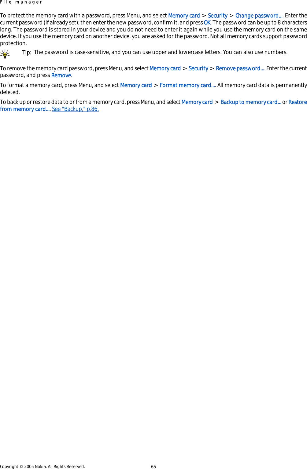 To protect the memory card with a password, press Menu, and select Memory card &gt; Security &gt; Change password.... Enter thecurrent password (if already set); then enter the new password, confirm it, and press OK. The password can be up to 8 characterslong. The password is stored in your device and you do not need to enter it again while you use the memory card on the samedevice. If you use the memory card on another device, you are asked for the password. Not all memory cards support passwordprotection.Tip:  The password is case-sensitive, and you can use upper and lowercase letters. You can also use numbers.To remove the memory card password, press Menu, and select Memory card &gt; Security &gt; Remove password.... Enter the currentpassword, and press Remove.To format a memory card, press Menu, and select Memory card &gt; Format memory card.... All memory card data is permanentlydeleted.To back up or restore data to or from a memory card, press Menu, and select Memory card &gt; Backup to memory card... or Restorefrom memory card.... See &quot;Backup,&quot; p.86.File managerCopyright © 2005 Nokia. All Rights Reserved. 65