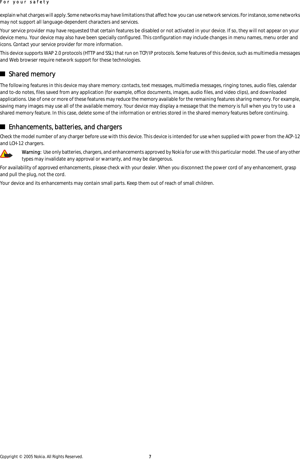 explain what charges will apply. Some networks may have limitations that affect how you can use network services. For instance, some networksmay not support all language-dependent characters and services.Your service provider may have requested that certain features be disabled or not activated in your device. If so, they will not appear on yourdevice menu. Your device may also have been specially configured. This configuration may include changes in menu names, menu order andicons. Contact your service provider for more information.This device supports WAP 2.0 protocols (HTTP and SSL) that run on TCP/IP protocols. Some features of this device, such as multimedia messagesand Web browser require network support for these technologies.Shared memoryThe following features in this device may share memory: contacts, text messages, multimedia messages, ringing tones, audio files, calendarand to-do notes, files saved from any application (for example, office documents, images, audio files, and video clips), and downloadedapplications. Use of one or more of these features may reduce the memory available for the remaining features sharing memory. For example,saving many images may use all of the available memory. Your device may display a message that the memory is full when you try to use ashared memory feature. In this case, delete some of the information or entries stored in the shared memory features before continuing.Enhancements, batteries, and chargersCheck the model number of any charger before use with this device. This device is intended for use when supplied with power from the ACP-12and LCH-12 chargers.Warning:  Use only batteries, chargers, and enhancements approved by Nokia for use with this particular model. The use of any othertypes may invalidate any approval or warranty, and may be dangerous.For availability of approved enhancements, please check with your dealer. When you disconnect the power cord of any enhancement, graspand pull the plug, not the cord.Your device and its enhancements may contain small parts. Keep them out of reach of small children.For your safetyCopyright © 2005 Nokia. All Rights Reserved. 7