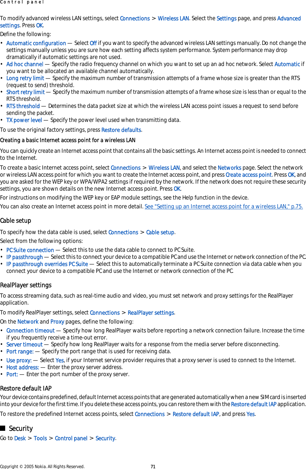 To modify advanced wireless LAN settings, select Connections &gt; Wireless LAN. Select the Settings page, and press Advancedsettings. Press OK.Define the following:•Automatic configuration — Select Off if you want to specify the advanced wireless LAN settings manually. Do not change thesettings manually unless you are sure how each setting affects system performance. System performance may dropdramatically if automatic settings are not used.•Ad hoc channel — Specify the radio frequency channel on which you want to set up an ad hoc network. Select Automatic ifyou want to be allocated an available channel automatically.•Long retry limit — Specify the maximum number of transmission attempts of a frame whose size is greater than the RTS(request to send) threshold.•Short retry limit — Specify the maximum number of transmission attempts of a frame whose size is less than or equal to theRTS threshold.•RTS threshold — Determines the data packet size at which the wireless LAN access point issues a request to send beforesending the packet.•TX power level — Specify the power level used when transmitting data.To use the original factory settings, press Restore defaults.Creating a basic Internet access point for a wireless LANYou can quickly create an Internet access point that contains all the basic settings. An Internet access point is needed to connectto the Internet.To create a basic Internet access point, select Connections &gt; Wireless LAN, and select the Networks page. Select the networkor wireless LAN access point for which you want to create the Internet access point, and press Create access point. Press OK, andyou are asked for the WEP key or WPA/WPA2 settings if required by the network. If the network does not require these securitysettings, you are shown details on the new Internet access point. Press OK.For instructions on modifying the WEP key or EAP module settings, see the Help function in the device.You can also create an Internet access point in more detail. See &quot;Setting up an Internet access point for a wireless LAN,&quot; p.75.Cable setupTo specify how the data cable is used, select Connections &gt; Cable setup.Select from the following options:•PC Suite connection — Select this to use the data cable to connect to PC Suite.•IP passthrough — Select this to connect your device to a compatible PC and use the Internet or network connection of the PC.•IP passthrough overrides PC Suite — Select this to automatically terminate a PC Suite connection via data cable when youconnect your device to a compatible PC and use the Internet or network connection of the PC.RealPlayer settingsTo access streaming data, such as real-time audio and video, you must set network and proxy settings for the RealPlayerapplication.To modify RealPlayer settings, select Connections &gt; RealPlayer settings.On the Network and Proxy pages, define the following:•Connection timeout — Specify how long RealPlayer waits before reporting a network connection failure. Increase the timeif you frequently receive a time-out error.•Server timeout — Specify how long RealPlayer waits for a response from the media server before disconnecting.•Port range: — Specify the port range that is used for receiving data.•Use proxy: — Select Yes, if your Internet service provider requires that a proxy server is used to connect to the Internet.•Host address: — Enter the proxy server address.•Port: — Enter the port number of the proxy server.Restore default IAPYour device contains predefined, default Internet access points that are generated automatically when a new SIM card is insertedinto your device for the first time. If you delete these access points, you can restore them with the Restore default IAP application.To restore the predefined Internet access points, select Connections &gt; Restore default IAP, and press Yes.SecurityGo to Desk &gt; Tools &gt; Control panel &gt; Security.Control panelCopyright © 2005 Nokia. All Rights Reserved. 71