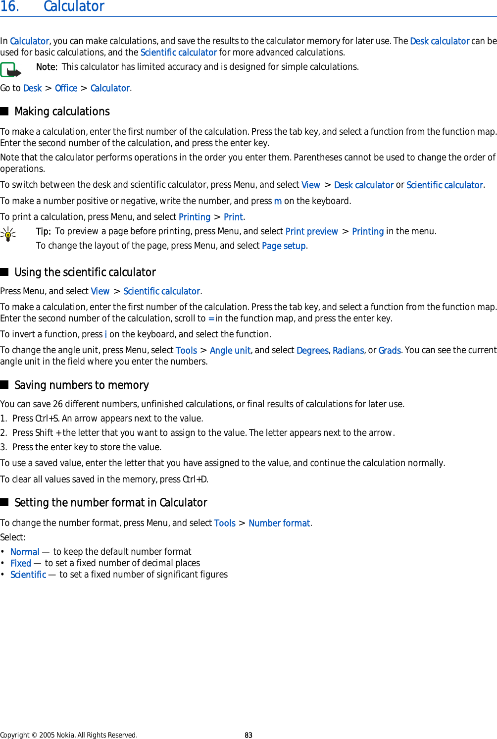 16. CalculatorIn Calculator, you can make calculations, and save the results to the calculator memory for later use. The Desk calculator can beused for basic calculations, and the Scientific calculator for more advanced calculations.Note:  This calculator has limited accuracy and is designed for simple calculations.Go to Desk &gt; Office &gt; Calculator.Making calculationsTo make a calculation, enter the first number of the calculation. Press the tab key, and select a function from the function map.Enter the second number of the calculation, and press the enter key.Note that the calculator performs operations in the order you enter them. Parentheses cannot be used to change the order ofoperations.To switch between the desk and scientific calculator, press Menu, and select View &gt; Desk calculator or Scientific calculator.To make a number positive or negative, write the number, and press m on the keyboard.To print a calculation, press Menu, and select Printing &gt; Print.Tip:  To preview a page before printing, press Menu, and select Print preview &gt; Printing in the menu.To change the layout of the page, press Menu, and select Page setup.Using the scientific calculatorPress Menu, and select View &gt; Scientific calculator.To make a calculation, enter the first number of the calculation. Press the tab key, and select a function from the function map.Enter the second number of the calculation, scroll to = in the function map, and press the enter key.To invert a function, press i on the keyboard, and select the function.To change the angle unit, press Menu, select Tools &gt; Angle unit, and select Degrees, Radians, or Grads. You can see the currentangle unit in the field where you enter the numbers.Saving numbers to memoryYou can save 26 different numbers, unfinished calculations, or final results of calculations for later use.1. Press Ctrl+S. An arrow appears next to the value.2. Press Shift + the letter that you want to assign to the value. The letter appears next to the arrow.3. Press the enter key to store the value.To use a saved value, enter the letter that you have assigned to the value, and continue the calculation normally.To clear all values saved in the memory, press Ctrl+D.Setting the number format in CalculatorTo change the number format, press Menu, and select Tools &gt; Number format.Select:•Normal — to keep the default number format•Fixed — to set a fixed number of decimal places•Scientific — to set a fixed number of significant figuresCopyright © 2005 Nokia. All Rights Reserved. 83