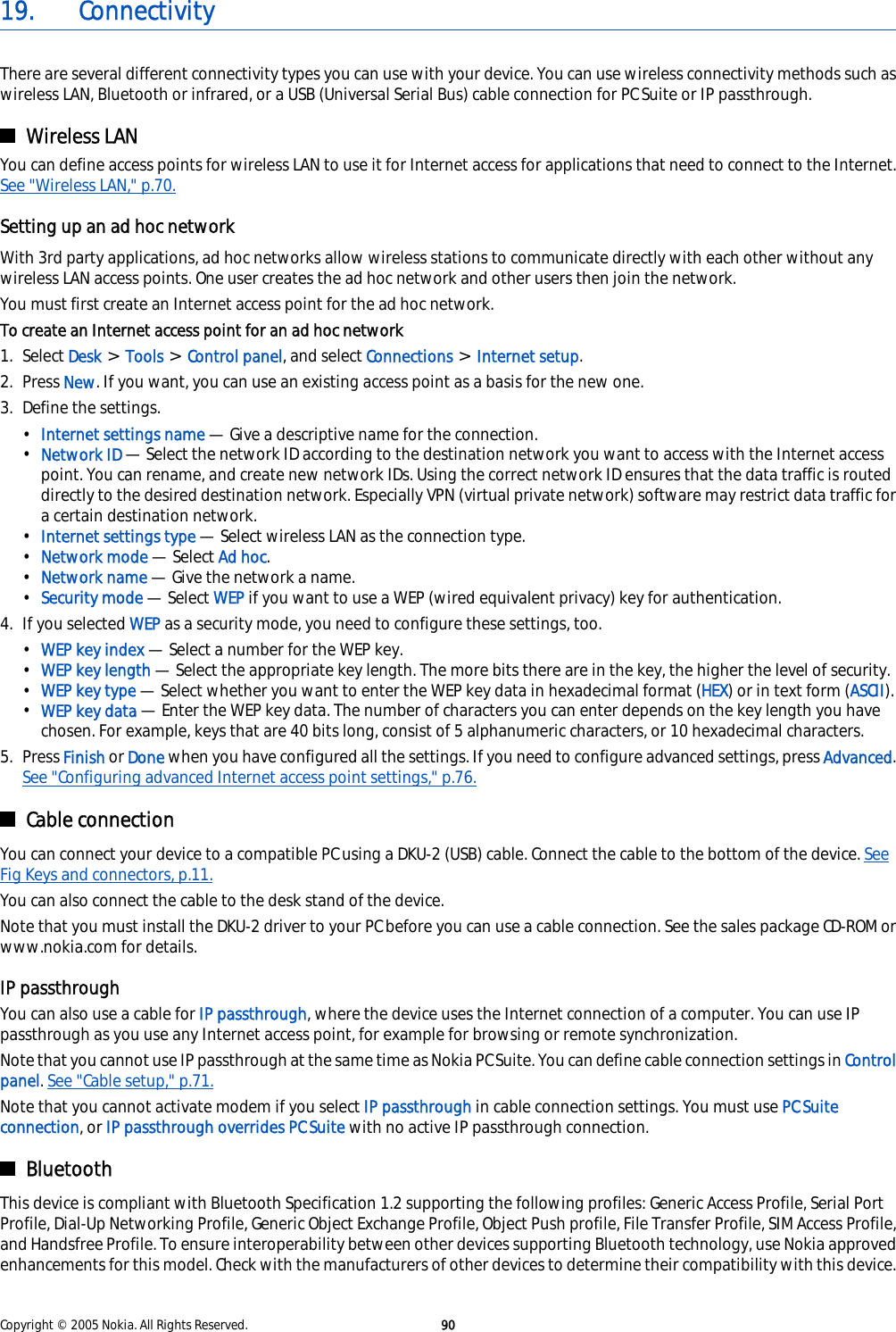 19. ConnectivityThere are several different connectivity types you can use with your device. You can use wireless connectivity methods such aswireless LAN, Bluetooth or infrared, or a USB (Universal Serial Bus) cable connection for PC Suite or IP passthrough.Wireless LANYou can define access points for wireless LAN to use it for Internet access for applications that need to connect to the Internet.See &quot;Wireless LAN,&quot; p.70.Setting up an ad hoc networkWith 3rd party applications, ad hoc networks allow wireless stations to communicate directly with each other without anywireless LAN access points. One user creates the ad hoc network and other users then join the network.You must first create an Internet access point for the ad hoc network.To create an Internet access point for an ad hoc network1. Select Desk &gt; Tools &gt; Control panel, and select Connections &gt; Internet setup.2. Press New. If you want, you can use an existing access point as a basis for the new one.3. Define the settings.•Internet settings name — Give a descriptive name for the connection.•Network ID — Select the network ID according to the destination network you want to access with the Internet accesspoint. You can rename, and create new network IDs. Using the correct network ID ensures that the data traffic is routeddirectly to the desired destination network. Especially VPN (virtual private network) software may restrict data traffic fora certain destination network.•Internet settings type — Select wireless LAN as the connection type.•Network mode — Select Ad hoc.•Network name — Give the network a name.•Security mode — Select WEP if you want to use a WEP (wired equivalent privacy) key for authentication.4. If you selected WEP as a security mode, you need to configure these settings, too.•WEP key index — Select a number for the WEP key.•WEP key length — Select the appropriate key length. The more bits there are in the key, the higher the level of security.•WEP key type — Select whether you want to enter the WEP key data in hexadecimal format (HEX) or in text form (ASCII).•WEP key data — Enter the WEP key data. The number of characters you can enter depends on the key length you havechosen. For example, keys that are 40 bits long, consist of 5 alphanumeric characters, or 10 hexadecimal characters.5. Press Finish or Done when you have configured all the settings. If you need to configure advanced settings, press Advanced.See &quot;Configuring advanced Internet access point settings,&quot; p.76.Cable connectionYou can connect your device to a compatible PC using a DKU-2 (USB) cable. Connect the cable to the bottom of the device. SeeFig Keys and connectors, p.11.You can also connect the cable to the desk stand of the device.Note that you must install the DKU-2 driver to your PC before you can use a cable connection. See the sales package CD-ROM orwww.nokia.com for details.IP passthroughYou can also use a cable for IP passthrough, where the device uses the Internet connection of a computer. You can use IPpassthrough as you use any Internet access point, for example for browsing or remote synchronization.Note that you cannot use IP passthrough at the same time as Nokia PC Suite. You can define cable connection settings in Controlpanel. See &quot;Cable setup,&quot; p.71.Note that you cannot activate modem if you select IP passthrough in cable connection settings. You must use PC Suiteconnection, or IP passthrough overrides PC Suite with no active IP passthrough connection.BluetoothThis device is compliant with Bluetooth Specification 1.2 supporting the following profiles: Generic Access Profile, Serial PortProfile, Dial-Up Networking Profile, Generic Object Exchange Profile, Object Push profile, File Transfer Profile, SIM Access Profile,and Handsfree Profile. To ensure interoperability between other devices supporting Bluetooth technology, use Nokia approvedenhancements for this model. Check with the manufacturers of other devices to determine their compatibility with this device.Copyright © 2005 Nokia. All Rights Reserved. 90
