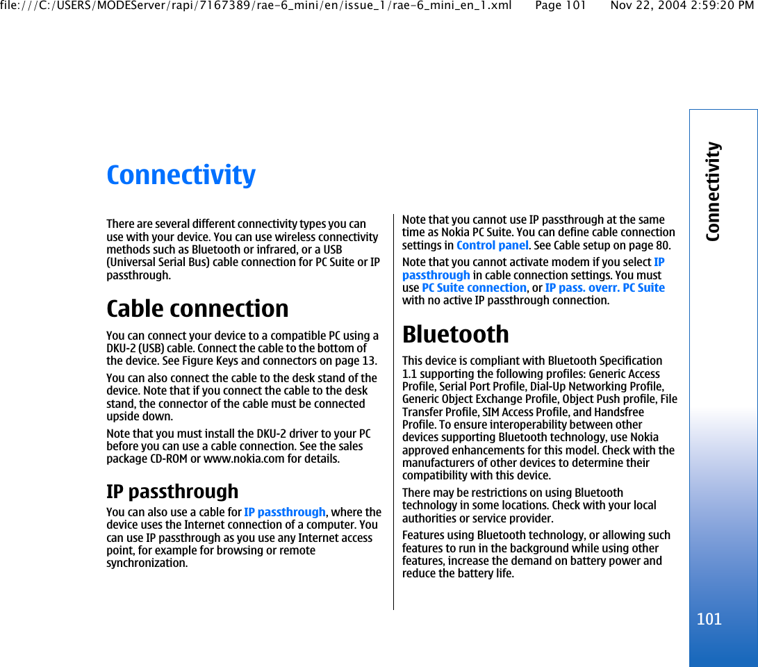 ConnectivityThere are several different connectivity types you canuse with your device. You can use wireless connectivitymethods such as Bluetooth or infrared, or a USB(Universal Serial Bus) cable connection for PC Suite or IPpassthrough.Cable connectionYou can connect your device to a compatible PC using aDKU-2 (USB) cable. Connect the cable to the bottom ofthe device. See Figure Keys and connectors on page 13.You can also connect the cable to the desk stand of thedevice. Note that if you connect the cable to the deskstand, the connector of the cable must be connectedupside down.Note that you must install the DKU-2 driver to your PCbefore you can use a cable connection. See the salespackage CD-ROM or www.nokia.com for details.IP passthroughYou can also use a cable for IP passthrough, where thedevice uses the Internet connection of a computer. Youcan use IP passthrough as you use any Internet accesspoint, for example for browsing or remotesynchronization.Note that you cannot use IP passthrough at the sametime as Nokia PC Suite. You can define cable connectionsettings in Control panel. See Cable setup on page 80.Note that you cannot activate modem if you select IPpassthrough in cable connection settings. You mustuse PC Suite connection, or IP pass. overr. PC Suitewith no active IP passthrough connection.BluetoothThis device is compliant with Bluetooth Specification1.1 supporting the following profiles: Generic AccessProfile, Serial Port Profile, Dial-Up Networking Profile,Generic Object Exchange Profile, Object Push profile, FileTransfer Profile, SIM Access Profile, and HandsfreeProfile. To ensure interoperability between otherdevices supporting Bluetooth technology, use Nokiaapproved enhancements for this model. Check with themanufacturers of other devices to determine theircompatibility with this device.There may be restrictions on using Bluetoothtechnology in some locations. Check with your localauthorities or service provider.Features using Bluetooth technology, or allowing suchfeatures to run in the background while using otherfeatures, increase the demand on battery power andreduce the battery life.101Connectivityfile:///C:/USERS/MODEServer/rapi/7167389/rae-6_mini/en/issue_1/rae-6_mini_en_1.xml Page 101 Nov 22, 2004 2:59:20 PM