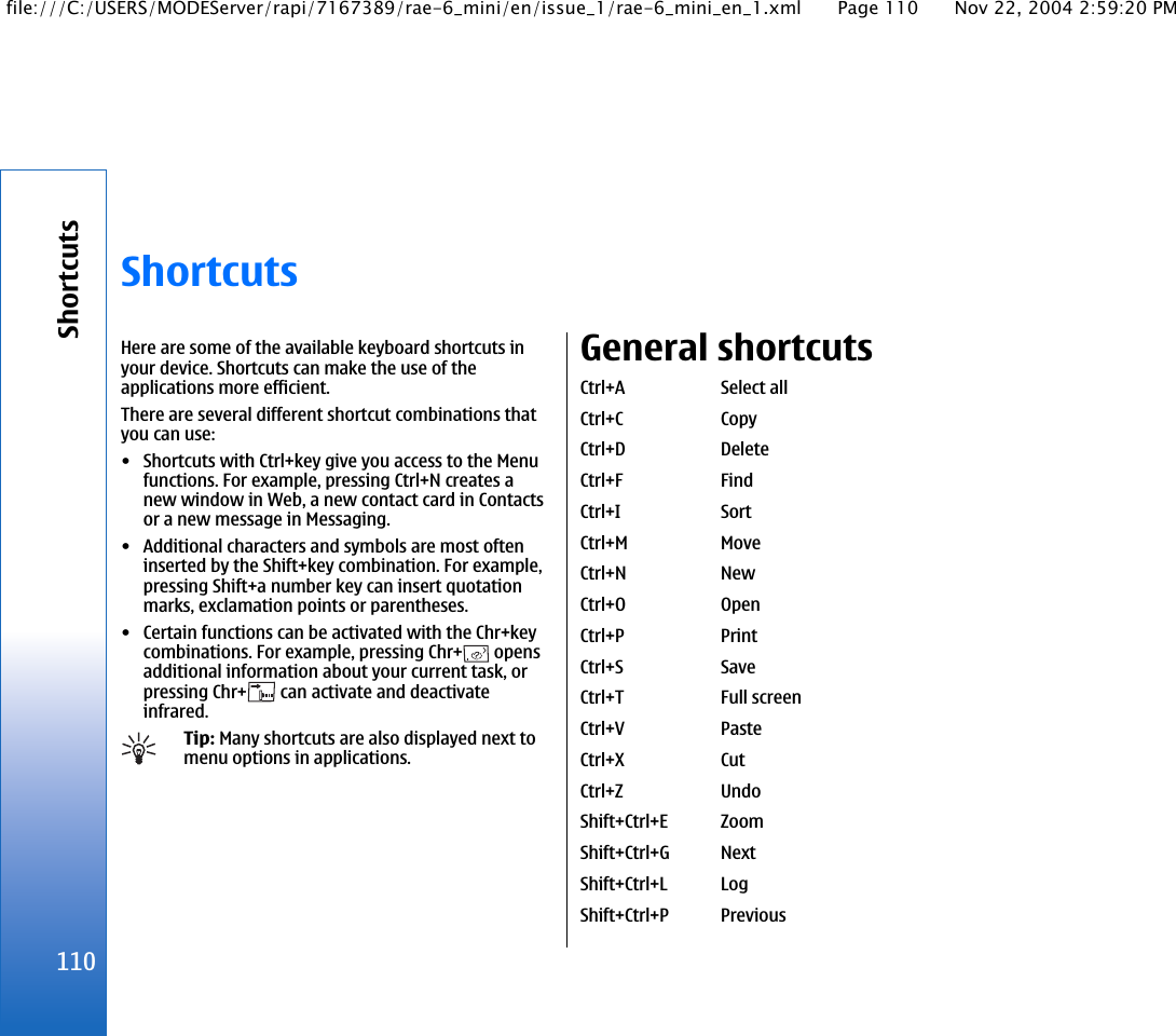 ShortcutsHere are some of the available keyboard shortcuts inyour device. Shortcuts can make the use of theapplications more efficient.There are several different shortcut combinations thatyou can use:• Shortcuts with Ctrl+key give you access to the Menufunctions. For example, pressing Ctrl+N creates anew window in Web, a new contact card in Contactsor a new message in Messaging.• Additional characters and symbols are most ofteninserted by the Shift+key combination. For example,pressing Shift+a number key can insert quotationmarks, exclamation points or parentheses.• Certain functions can be activated with the Chr+keycombinations. For example, pressing Chr+  opensadditional information about your current task, orpressing Chr+  can activate and deactivateinfrared.Tip: Many shortcuts are also displayed next tomenu options in applications.General shortcutsCtrl+A Select allCtrl+C CopyCtrl+D DeleteCtrl+F FindCtrl+I SortCtrl+M MoveCtrl+N NewCtrl+O OpenCtrl+P PrintCtrl+S SaveCtrl+T Full screenCtrl+V PasteCtrl+X CutCtrl+Z UndoShift+Ctrl+E ZoomShift+Ctrl+G NextShift+Ctrl+L LogShift+Ctrl+P Previous110Shortcutsfile:///C:/USERS/MODEServer/rapi/7167389/rae-6_mini/en/issue_1/rae-6_mini_en_1.xml Page 110 Nov 22, 2004 2:59:20 PM