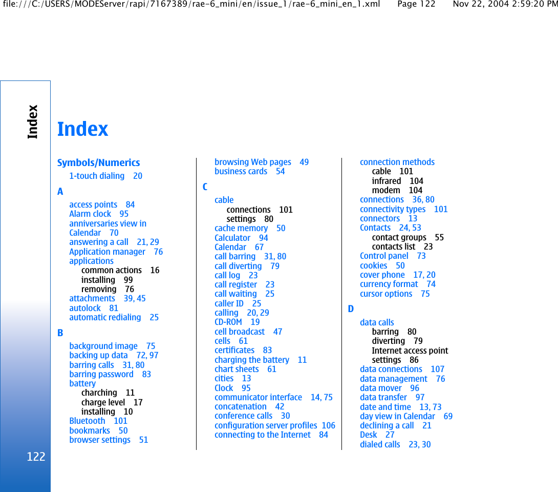 IndexSymbols/Numerics1-touch dialing 20Aaccess points 84Alarm clock 95anniversaries view inCalendar 70answering a call 21, 29Application manager 76applicationscommon actions 16installing 99removing 76attachments 39, 45autolock 81automatic redialing 25Bbackground image 75backing up data 72, 97barring calls 31, 80barring password 83batterycharching 11charge level 17installing 10Bluetooth 101bookmarks 50browser settings 51browsing Web pages 49business cards 54Ccableconnections 101settings 80cache memory 50Calculator 94Calendar 67call barring 31, 80call diverting 79call log 23call register 23call waiting 25caller ID 25calling 20, 29CD-ROM 19cell broadcast 47cells 61certificates 83charging the battery 11chart sheets 61cities 13Clock 95communicator interface 14, 75concatenation 42conference calls 30configuration server profiles 106connecting to the Internet 84connection methodscable 101infrared 104modem 104connections 36, 80connectivity types 101connectors 13Contacts 24, 53contact groups 55contacts list 23Control panel 73cookies 50cover phone 17, 20currency format 74cursor options 75Ddata callsbarring 80diverting 79Internet access pointsettings 86data connections 107data management 76data mover 96data transfer 97date and time 13, 73day view in Calendar 69declining a call 21Desk 27dialed calls 23, 30122Indexfile:///C:/USERS/MODEServer/rapi/7167389/rae-6_mini/en/issue_1/rae-6_mini_en_1.xml Page 122 Nov 22, 2004 2:59:20 PM