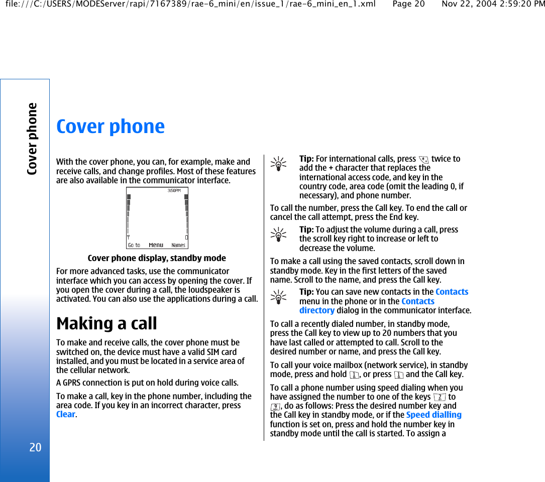 Cover phoneWith the cover phone, you can, for example, make andreceive calls, and change profiles. Most of these featuresare also available in the communicator interface.Cover phone display, standby modeFor more advanced tasks, use the communicatorinterface which you can access by opening the cover. Ifyou open the cover during a call, the loudspeaker isactivated. You can also use the applications during a call.Making a callTo make and receive calls, the cover phone must beswitched on, the device must have a valid SIM cardinstalled, and you must be located in a service area ofthe cellular network.A GPRS connection is put on hold during voice calls.To make a call, key in the phone number, including thearea code. If you key in an incorrect character, pressClear.Tip: For international calls, press   twice toadd the + character that replaces theinternational access code, and key in thecountry code, area code (omit the leading 0, ifnecessary), and phone number.To call the number, press the Call key. To end the call orcancel the call attempt, press the End key.Tip: To adjust the volume during a call, pressthe scroll key right to increase or left todecrease the volume.To make a call using the saved contacts, scroll down instandby mode. Key in the first letters of the savedname. Scroll to the name, and press the Call key.Tip: You can save new contacts in the Contactsmenu in the phone or in the Contactsdirectory dialog in the communicator interface.To call a recently dialed number, in standby mode,press the Call key to view up to 20 numbers that youhave last called or attempted to call. Scroll to thedesired number or name, and press the Call key.To call your voice mailbox (network service), in standbymode, press and hold  , or press   and the Call key.To call a phone number using speed dialing when youhave assigned the number to one of the keys   to, do as follows: Press the desired number key andthe Call key in standby mode, or if the Speed diallingfunction is set on, press and hold the number key instandby mode until the call is started. To assign a20Cover phonefile:///C:/USERS/MODEServer/rapi/7167389/rae-6_mini/en/issue_1/rae-6_mini_en_1.xml Page 20 Nov 22, 2004 2:59:20 PM