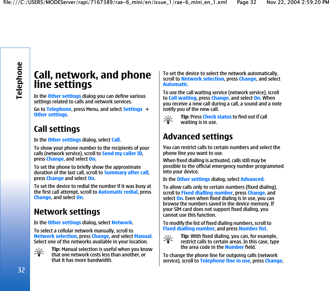 Call, network, and phoneline settingsIn the Other settings dialog you can define varioussettings related to calls and network services.Go to Telephone, press Menu, and select Settings → Other settings.Call settingsIn the Other settings dialog, select Call.To show your phone number to the recipients of yourcalls (network service), scroll to Send my caller ID,press Change, and select On.To set the phone to briefly show the approximateduration of the last call, scroll to Summary after call,press Change and select On.To set the device to redial the number if it was busy atthe first call attempt, scroll to Automatic redial, pressChange, and select On.Network settingsIn the Other settings dialog, select Network.To select a cellular network manually, scroll toNetwork selection, press Change, and select Manual.Select one of the networks available in your location.Tip: Manual selection is useful when you knowthat one network costs less than another, orthat it has more bandwidth.To set the device to select the network automatically,scroll to Network selection, press Change, and selectAutomatic.To use the call waiting service (network service), scrollto Call waiting, press Change, and select On. Whenyou receive a new call during a call, a sound and a notenotify you of the new call.Tip: Press Check status to find out if callwaiting is in use.Advanced settingsYou can restrict calls to certain numbers and select thephone line you want to use.When fixed dialling is activated, calls still may bepossible to the official emergency number programmedinto your device.In the Other settings dialog, select Advanced.To allow calls only to certain numbers (fixed dialing),scroll to Fixed dialling number, press Change, andselect On. Even when fixed dialing is in use, you canbrowse the numbers saved in the device memory. Ifyour SIM card does not support fixed dialing, youcannot use this function.To modify the list of fixed dialing numbers, scroll toFixed dialling number, and press Number list.Tip: With fixed dialing, you can, for example,restrict calls to certain areas. In this case, typethe area code in the Number field.To change the phone line for outgoing calls (networkservice), scroll to Telephone line in use, press Change,32Telephonefile:///C:/USERS/MODEServer/rapi/7167389/rae-6_mini/en/issue_1/rae-6_mini_en_1.xml Page 32 Nov 22, 2004 2:59:20 PMfile:///C:/USERS/MODEServer/rapi/7167389/rae-6_mini/en/issue_1/rae-6_mini_en_1.xml Page 32 Nov 22, 2004 2:59:20 PM