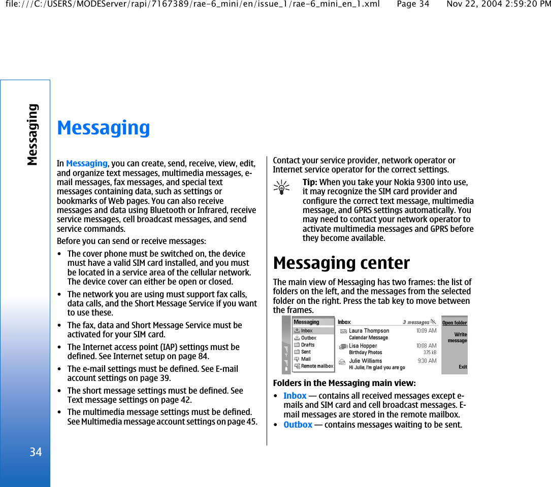 MessagingIn Messaging, you can create, send, receive, view, edit,and organize text messages, multimedia messages, e-mail messages, fax messages, and special textmessages containing data, such as settings orbookmarks of Web pages. You can also receivemessages and data using Bluetooth or Infrared, receiveservice messages, cell broadcast messages, and sendservice commands.Before you can send or receive messages:• The cover phone must be switched on, the devicemust have a valid SIM card installed, and you mustbe located in a service area of the cellular network.The device cover can either be open or closed.• The network you are using must support fax calls,data calls, and the Short Message Service if you wantto use these.• The fax, data and Short Message Service must beactivated for your SIM card.• The Internet access point (IAP) settings must bedefined. See Internet setup on page 84.• The e-mail settings must be defined. See E-mailaccount settings on page 39.• The short message settings must be defined. SeeText message settings on page 42.• The multimedia message settings must be defined.See Multimedia message account settings on page 45.Contact your service provider, network operator orInternet service operator for the correct settings.Tip: When you take your Nokia 9300 into use,it may recognize the SIM card provider andconfigure the correct text message, multimediamessage, and GPRS settings automatically. Youmay need to contact your network operator toactivate multimedia messages and GPRS beforethey become available.Messaging centerThe main view of Messaging has two frames: the list offolders on the left, and the messages from the selectedfolder on the right. Press the tab key to move betweenthe frames.Folders in the Messaging main view:•Inbox—contains all received messages except e-mails and SIM card and cell broadcast messages. E-mail messages are stored in the remote mailbox.•Outbox—contains messages waiting to be sent.34Messagingfile:///C:/USERS/MODEServer/rapi/7167389/rae-6_mini/en/issue_1/rae-6_mini_en_1.xml Page 34 Nov 22, 2004 2:59:20 PM