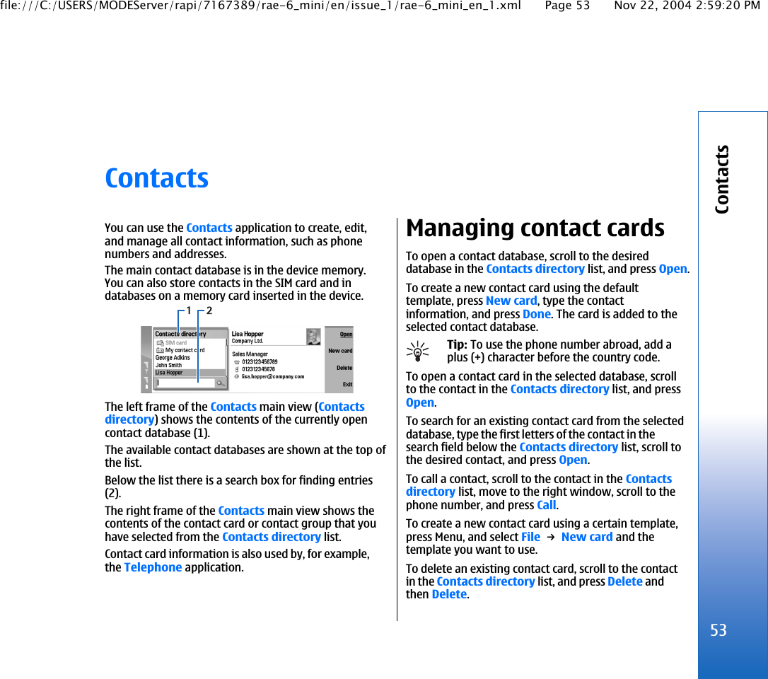 ContactsYou can use the Contacts application to create, edit,and manage all contact information, such as phonenumbers and addresses.The main contact database is in the device memory.You can also store contacts in the SIM card and indatabases on a memory card inserted in the device.The left frame of the Contacts main view (Contactsdirectory) shows the contents of the currently opencontact database (1).The available contact databases are shown at the top ofthe list.Below the list there is a search box for finding entries(2).The right frame of the Contacts main view shows thecontents of the contact card or contact group that youhave selected from the Contacts directory list.Contact card information is also used by, for example,the Telephone application.Managing contact cardsTo open a contact database, scroll to the desireddatabase in the Contacts directory list, and press Open.To create a new contact card using the defaulttemplate, press New card, type the contactinformation, and press Done. The card is added to theselected contact database.Tip: To use the phone number abroad, add aplus (+) character before the country code.To open a contact card in the selected database, scrollto the contact in the Contacts directory list, and pressOpen.To search for an existing contact card from the selecteddatabase, type the first letters of the contact in thesearch field below the Contacts directory list, scroll tothe desired contact, and press Open.To call a contact, scroll to the contact in the Contactsdirectory list, move to the right window, scroll to thephone number, and press Call.To create a new contact card using a certain template,press Menu, and select File → New card and thetemplate you want to use.To delete an existing contact card, scroll to the contactin the Contacts directory list, and press Delete andthen Delete.53Contactsfile:///C:/USERS/MODEServer/rapi/7167389/rae-6_mini/en/issue_1/rae-6_mini_en_1.xml Page 53 Nov 22, 2004 2:59:20 PM