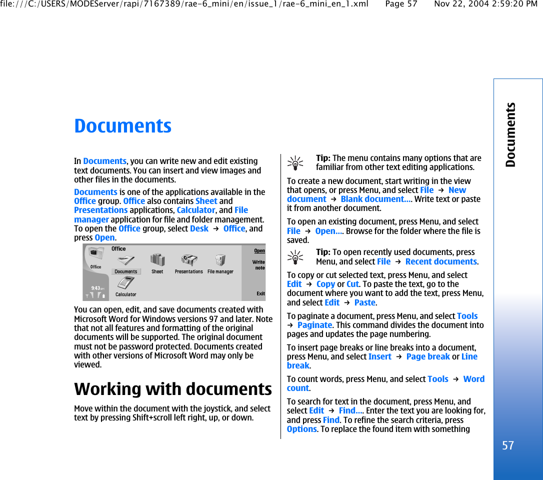 DocumentsIn Documents, you can write new and edit existingtext documents. You can insert and view images andother files in the documents.Documents is one of the applications available in theOffice group. Office also contains Sheet andPresentations applications, Calculator, and Filemanager application for file and folder management.To open the Office group, select Desk → Office, andpress Open.You can open, edit, and save documents created withMicrosoft Word for Windows versions 97 and later. Notethat not all features and formatting of the originaldocuments will be supported. The original documentmust not be password protected. Documents createdwith other versions of Microsoft Word may only beviewed.Working with documentsMove within the document with the joystick, and selecttext by pressing Shift+scroll left right, up, or down.Tip: The menu contains many options that arefamiliar from other text editing applications.To create a new document, start writing in the viewthat opens, or press Menu, and select File → Newdocument → Blank document…. Write text or pasteit from another document.To open an existing document, press Menu, and selectFile → Open…. Browse for the folder where the file issaved.Tip: To open recently used documents, pressMenu, and select File → Recent documents.To copy or cut selected text, press Menu, and selectEdit → Copy or Cut. To paste the text, go to thedocument where you want to add the text, press Menu,and select Edit → Paste.To paginate a document, press Menu, and select Tools→ Paginate. This command divides the document intopages and updates the page numbering.To insert page breaks or line breaks into a document,press Menu, and select Insert → Page break or Linebreak.To count words, press Menu, and select Tools → Wordcount.To search for text in the document, press Menu, andselect Edit → Find…. Enter the text you are looking for,and press Find. To refine the search criteria, pressOptions. To replace the found item with something57Documentsfile:///C:/USERS/MODEServer/rapi/7167389/rae-6_mini/en/issue_1/rae-6_mini_en_1.xml Page 57 Nov 22, 2004 2:59:20 PM