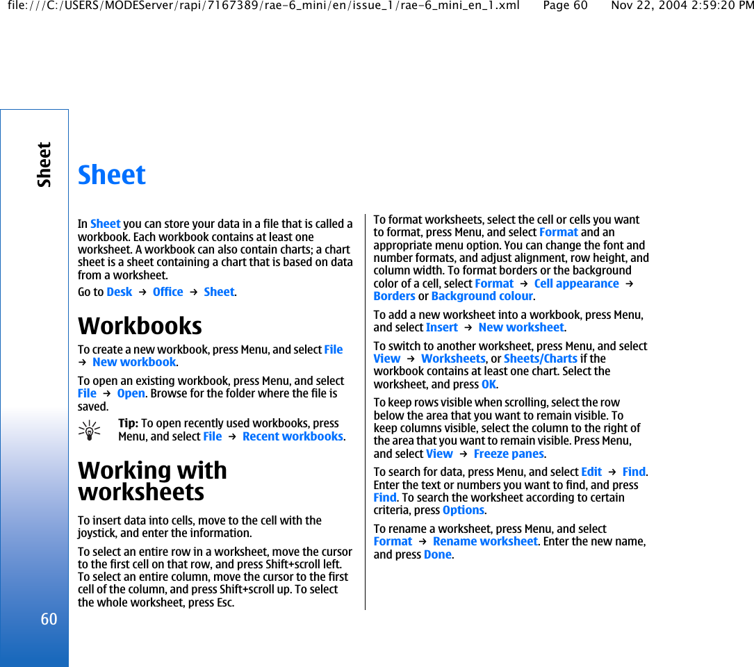 SheetIn Sheet you can store your data in a file that is called aworkbook. Each workbook contains at least oneworksheet. A workbook can also contain charts; a chartsheet is a sheet containing a chart that is based on datafrom a worksheet.Go to Desk → Office → Sheet.WorkbooksTo create a new workbook, press Menu, and select File→ New workbook.To open an existing workbook, press Menu, and selectFile → Open. Browse for the folder where the file issaved.Tip: To open recently used workbooks, pressMenu, and select File → Recent workbooks.Working withworksheetsTo insert data into cells, move to the cell with thejoystick, and enter the information.To select an entire row in a worksheet, move the cursorto the first cell on that row, and press Shift+scroll left.To select an entire column, move the cursor to the firstcell of the column, and press Shift+scroll up. To selectthe whole worksheet, press Esc.To format worksheets, select the cell or cells you wantto format, press Menu, and select Format and anappropriate menu option. You can change the font andnumber formats, and adjust alignment, row height, andcolumn width. To format borders or the backgroundcolor of a cell, select Format → Cell appearance → Borders or Background colour.To add a new worksheet into a workbook, press Menu,and select Insert → New worksheet.To switch to another worksheet, press Menu, and selectView → Worksheets, or Sheets/Charts if theworkbook contains at least one chart. Select theworksheet, and press OK.To keep rows visible when scrolling, select the rowbelow the area that you want to remain visible. Tokeep columns visible, select the column to the right ofthe area that you want to remain visible. Press Menu,and select View → Freeze panes.To search for data, press Menu, and select Edit → Find.Enter the text or numbers you want to find, and pressFind. To search the worksheet according to certaincriteria, press Options.To rename a worksheet, press Menu, and selectFormat → Rename worksheet. Enter the new name,and press Done.60Sheetfile:///C:/USERS/MODEServer/rapi/7167389/rae-6_mini/en/issue_1/rae-6_mini_en_1.xml Page 60 Nov 22, 2004 2:59:20 PM