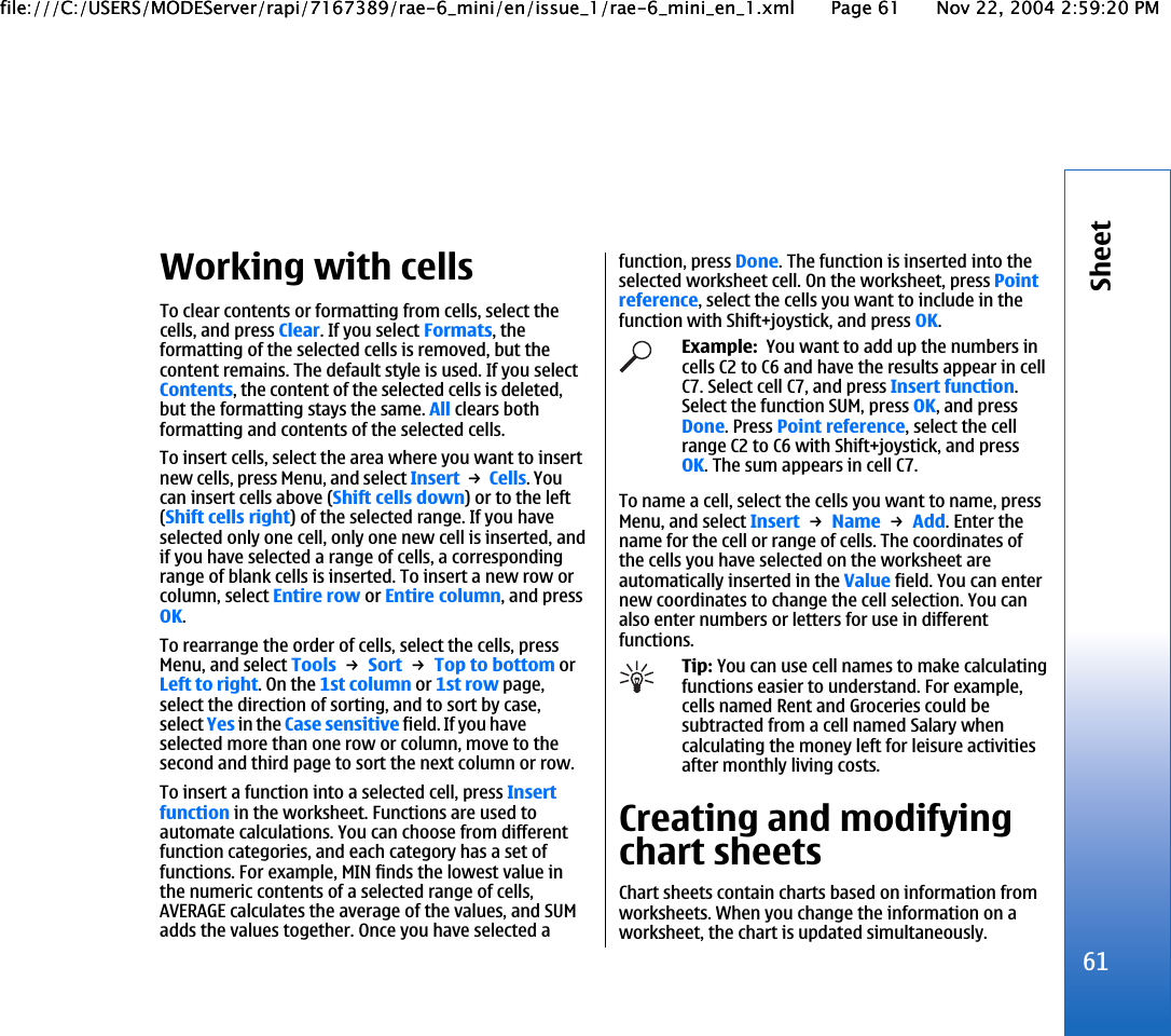 Working with cellsTo clear contents or formatting from cells, select thecells, and press Clear. If you select Formats, theformatting of the selected cells is removed, but thecontent remains. The default style is used. If you selectContents, the content of the selected cells is deleted,but the formatting stays the same. All clears bothformatting and contents of the selected cells.To insert cells, select the area where you want to insertnew cells, press Menu, and select Insert → Cells. Youcan insert cells above (Shift cells down) or to the left(Shift cells right) of the selected range. If you haveselected only one cell, only one new cell is inserted, andif you have selected a range of cells, a correspondingrange of blank cells is inserted. To insert a new row orcolumn, select Entire row or Entire column, and pressOK.To rearrange the order of cells, select the cells, pressMenu, and select Tools → Sort → Top to bottom orLeft to right. On the 1st column or 1st row page,select the direction of sorting, and to sort by case,select Yes in the Case sensitive field. If you haveselected more than one row or column, move to thesecond and third page to sort the next column or row.To insert a function into a selected cell, press Insertfunction in the worksheet. Functions are used toautomate calculations. You can choose from differentfunction categories, and each category has a set offunctions. For example, MIN finds the lowest value inthe numeric contents of a selected range of cells,AVERAGE calculates the average of the values, and SUMadds the values together. Once you have selected afunction, press Done. The function is inserted into theselected worksheet cell. On the worksheet, press Pointreference, select the cells you want to include in thefunction with Shift+joystick, and press OK.Example:  You want to add up the numbers incells C2 to C6 and have the results appear in cellC7. Select cell C7, and press Insert function.Select the function SUM, press OK, and pressDone. Press Point reference, select the cellrange C2 to C6 with Shift+joystick, and pressOK. The sum appears in cell C7.To name a cell, select the cells you want to name, pressMenu, and select Insert → Name → Add. Enter thename for the cell or range of cells. The coordinates ofthe cells you have selected on the worksheet areautomatically inserted in the Value field. You can enternew coordinates to change the cell selection. You canalso enter numbers or letters for use in differentfunctions.Tip: You can use cell names to make calculatingfunctions easier to understand. For example,cells named Rent and Groceries could besubtracted from a cell named Salary whencalculating the money left for leisure activitiesafter monthly living costs.Creating and modifyingchart sheetsChart sheets contain charts based on information fromworksheets. When you change the information on aworksheet, the chart is updated simultaneously.61Sheetfile:///C:/USERS/MODEServer/rapi/7167389/rae-6_mini/en/issue_1/rae-6_mini_en_1.xml Page 61 Nov 22, 2004 2:59:20 PMfile:///C:/USERS/MODEServer/rapi/7167389/rae-6_mini/en/issue_1/rae-6_mini_en_1.xml Page 61 Nov 22, 2004 2:59:20 PM