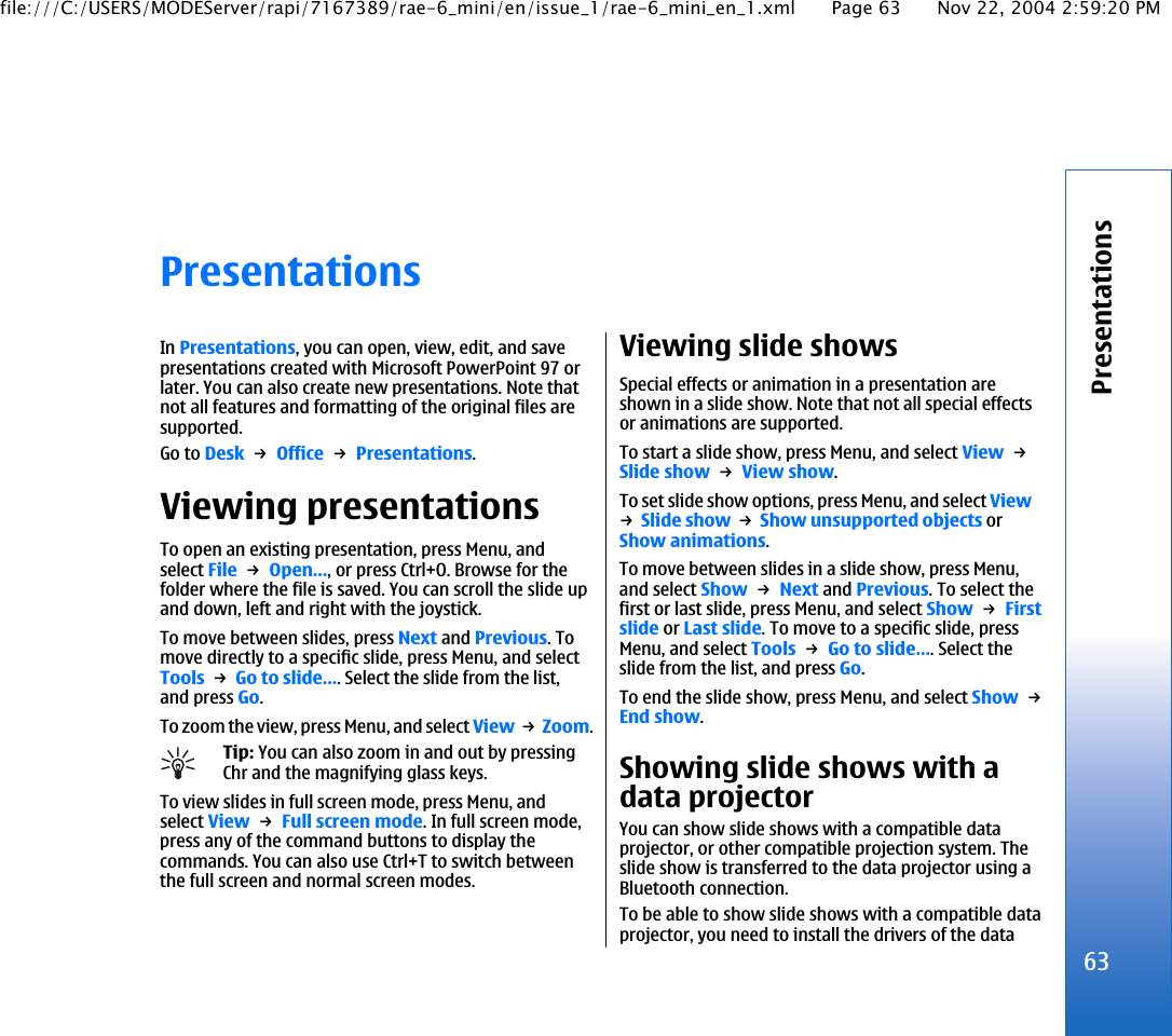 PresentationsIn Presentations, you can open, view, edit, and savepresentations created with Microsoft PowerPoint 97 orlater. You can also create new presentations. Note thatnot all features and formatting of the original files aresupported.Go to Desk → Office → Presentations.Viewing presentationsTo open an existing presentation, press Menu, andselect File → Open…, or press Ctrl+O. Browse for thefolder where the file is saved. You can scroll the slide upand down, left and right with the joystick.To move between slides, press Next and Previous. Tomove directly to a specific slide, press Menu, and selectTools → Go to slide…. Select the slide from the list,and press Go.To zoom the view, press Menu, and select View → Zoom.Tip: You can also zoom in and out by pressingChr and the magnifying glass keys.To view slides in full screen mode, press Menu, andselect View → Full screen mode. In full screen mode,press any of the command buttons to display thecommands. You can also use Ctrl+T to switch betweenthe full screen and normal screen modes.Viewing slide showsSpecial effects or animation in a presentation areshown in a slide show. Note that not all special effectsor animations are supported.To start a slide show, press Menu, and select View → Slide show → View show.To set slide show options, press Menu, and select View→ Slide show → Show unsupported objects orShow animations.To move between slides in a slide show, press Menu,and select Show → Next and Previous. To select thefirst or last slide, press Menu, and select Show → Firstslide or Last slide. To move to a specific slide, pressMenu, and select Tools → Go to slide…. Select theslide from the list, and press Go.To end the slide show, press Menu, and select Show → End show.Showing slide shows with adata projectorYou can show slide shows with a compatible dataprojector, or other compatible projection system. Theslide show is transferred to the data projector using aBluetooth connection.To be able to show slide shows with a compatible dataprojector, you need to install the drivers of the data63Presentationsfile:///C:/USERS/MODEServer/rapi/7167389/rae-6_mini/en/issue_1/rae-6_mini_en_1.xml Page 63 Nov 22, 2004 2:59:20 PM