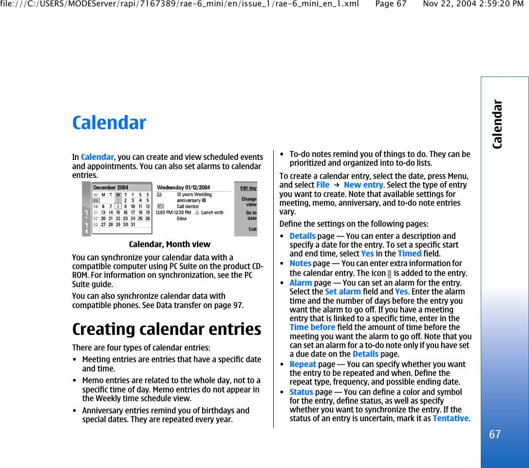 CalendarIn Calendar, you can create and view scheduled eventsand appointments. You can also set alarms to calendarentries.Calendar, Month viewYou can synchronize your calendar data with acompatible computer using PC Suite on the product CD-ROM. For information on synchronization, see the PCSuite guide.You can also synchronize calendar data withcompatible phones. See Data transfer on page 97.Creating calendar entriesThere are four types of calendar entries:• Meeting entries are entries that have a specific dateand time.• Memo entries are related to the whole day, not to aspecific time of day. Memo entries do not appear inthe Weekly time schedule view.• Anniversary entries remind you of birthdays andspecial dates. They are repeated every year.• To-do notes remind you of things to do. They can beprioritized and organized into to-do lists.To create a calendar entry, select the date, press Menu,and select File → New entry. Select the type of entryyou want to create. Note that available settings formeeting, memo, anniversary, and to-do note entriesvary.Define the settings on the following pages:•Details page—You can enter a description andspecify a date for the entry. To set a specific startand end time, select Yes in the Timed field.•Notes page—You can enter extra information forthe calendar entry. The icon   is added to the entry.•Alarm page—You can set an alarm for the entry.Select the Set alarm field and Yes. Enter the alarmtime and the number of days before the entry youwant the alarm to go off. If you have a meetingentry that is linked to a specific time, enter in theTime before field the amount of time before themeeting you want the alarm to go off. Note that youcan set an alarm for a to-do note only if you have seta due date on the Details page.•Repeat page—You can specify whether you wantthe entry to be repeated and when. Define therepeat type, frequency, and possible ending date.•Status page—You can define a color and symbolfor the entry, define status, as well as specifywhether you want to synchronize the entry. If thestatus of an entry is uncertain, mark it as Tentative.67Calendarfile:///C:/USERS/MODEServer/rapi/7167389/rae-6_mini/en/issue_1/rae-6_mini_en_1.xml Page 67 Nov 22, 2004 2:59:20 PM