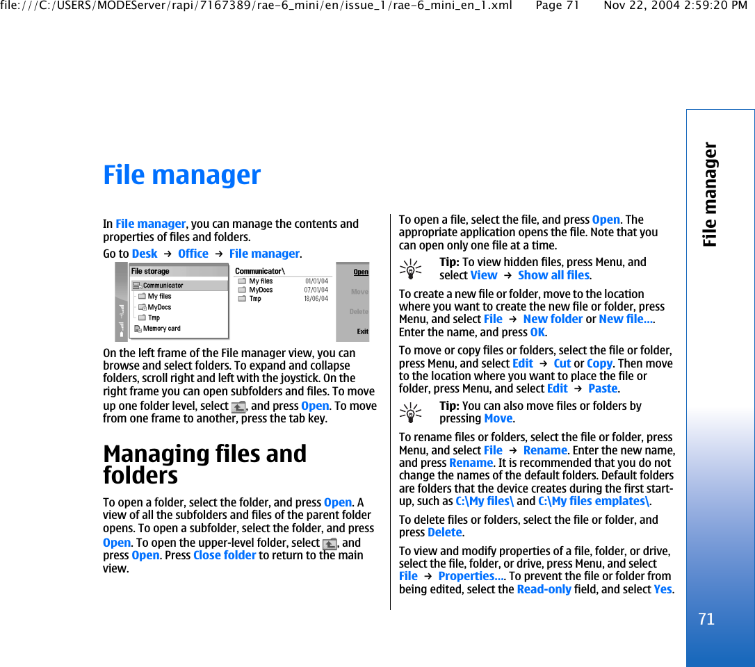 File managerIn File manager, you can manage the contents andproperties of files and folders.Go to Desk → Office → File manager.On the left frame of the File manager view, you canbrowse and select folders. To expand and collapsefolders, scroll right and left with the joystick. On theright frame you can open subfolders and files. To moveup one folder level, select  , and press Open. To movefrom one frame to another, press the tab key.Managing files andfoldersTo open a folder, select the folder, and press Open. Aview of all the subfolders and files of the parent folderopens. To open a subfolder, select the folder, and pressOpen. To open the upper-level folder, select  , andpress Open. Press Close folder to return to the mainview.To open a file, select the file, and press Open. Theappropriate application opens the file. Note that youcan open only one file at a time.Tip: To view hidden files, press Menu, andselect View → Show all files.To create a new file or folder, move to the locationwhere you want to create the new file or folder, pressMenu, and select File → New folder or New file….Enter the name, and press OK.To move or copy files or folders, select the file or folder,press Menu, and select Edit → Cut or Copy. Then moveto the location where you want to place the file orfolder, press Menu, and select Edit → Paste.Tip: You can also move files or folders bypressing Move.To rename files or folders, select the file or folder, pressMenu, and select File → Rename. Enter the new name,and press Rename. It is recommended that you do notchange the names of the default folders. Default foldersare folders that the device creates during the first start-up, such as C:\My files\ and C:\My files emplates\.To delete files or folders, select the file or folder, andpress Delete.To view and modify properties of a file, folder, or drive,select the file, folder, or drive, press Menu, and selectFile → Properties…. To prevent the file or folder frombeing edited, select the Read-only field, and select Yes.71File managerfile:///C:/USERS/MODEServer/rapi/7167389/rae-6_mini/en/issue_1/rae-6_mini_en_1.xml Page 71 Nov 22, 2004 2:59:20 PM