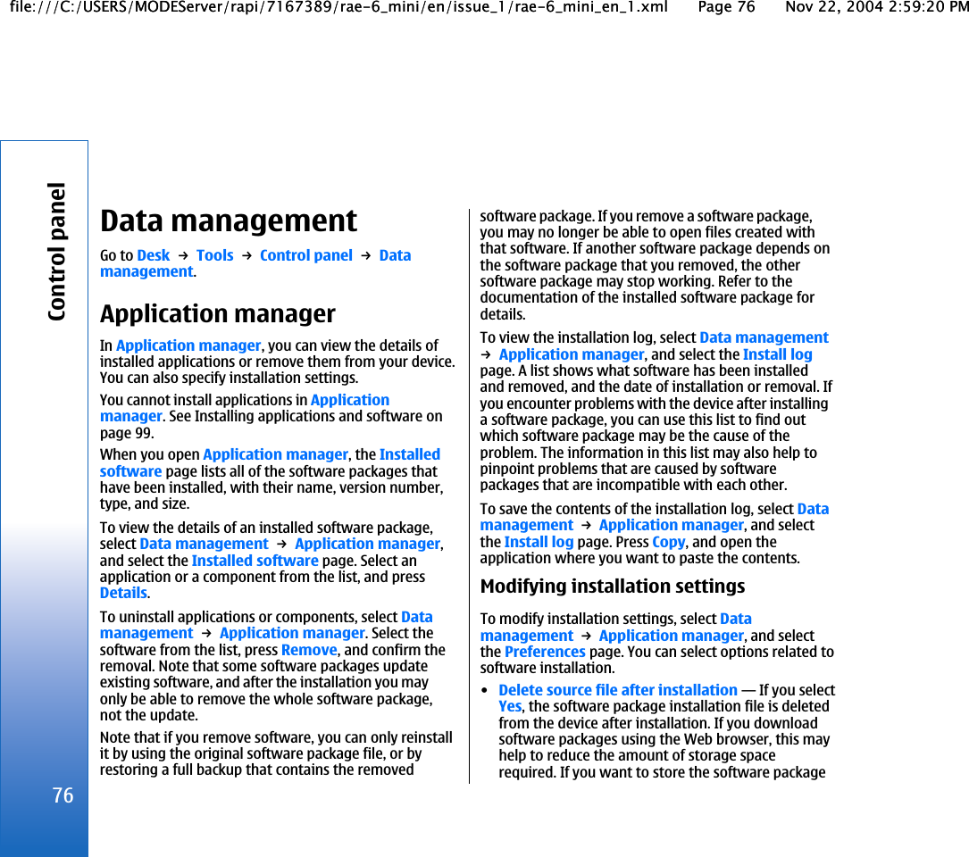 Data managementGo to Desk → Tools → Control panel → Datamanagement.Application managerIn Application manager, you can view the details ofinstalled applications or remove them from your device.You can also specify installation settings.You cannot install applications in Applicationmanager. See Installing applications and software onpage 99.When you open Application manager, the Installedsoftware page lists all of the software packages thathave been installed, with their name, version number,type, and size.To view the details of an installed software package,select Data management → Application manager,and select the Installed software page. Select anapplication or a component from the list, and pressDetails.To uninstall applications or components, select Datamanagement → Application manager. Select thesoftware from the list, press Remove, and confirm theremoval. Note that some software packages updateexisting software, and after the installation you mayonly be able to remove the whole software package,not the update.Note that if you remove software, you can only reinstallit by using the original software package file, or byrestoring a full backup that contains the removedsoftware package. If you remove a software package,you may no longer be able to open files created withthat software. If another software package depends onthe software package that you removed, the othersoftware package may stop working. Refer to thedocumentation of the installed software package fordetails.To view the installation log, select Data management→ Application manager, and select the Install logpage. A list shows what software has been installedand removed, and the date of installation or removal. Ifyou encounter problems with the device after installinga software package, you can use this list to find outwhich software package may be the cause of theproblem. The information in this list may also help topinpoint problems that are caused by softwarepackages that are incompatible with each other.To save the contents of the installation log, select Datamanagement → Application manager, and selectthe Install log page. Press Copy, and open theapplication where you want to paste the contents.Modifying installation settingsTo modify installation settings, select Datamanagement → Application manager, and selectthe Preferences page. You can select options related tosoftware installation.•Delete source file after installation—If you selectYes, the software package installation file is deletedfrom the device after installation. If you downloadsoftware packages using the Web browser, this mayhelp to reduce the amount of storage spacerequired. If you want to store the software package76Control panelfile:///C:/USERS/MODEServer/rapi/7167389/rae-6_mini/en/issue_1/rae-6_mini_en_1.xml Page 76 Nov 22, 2004 2:59:20 PMfile:///C:/USERS/MODEServer/rapi/7167389/rae-6_mini/en/issue_1/rae-6_mini_en_1.xml Page 76 Nov 22, 2004 2:59:20 PM