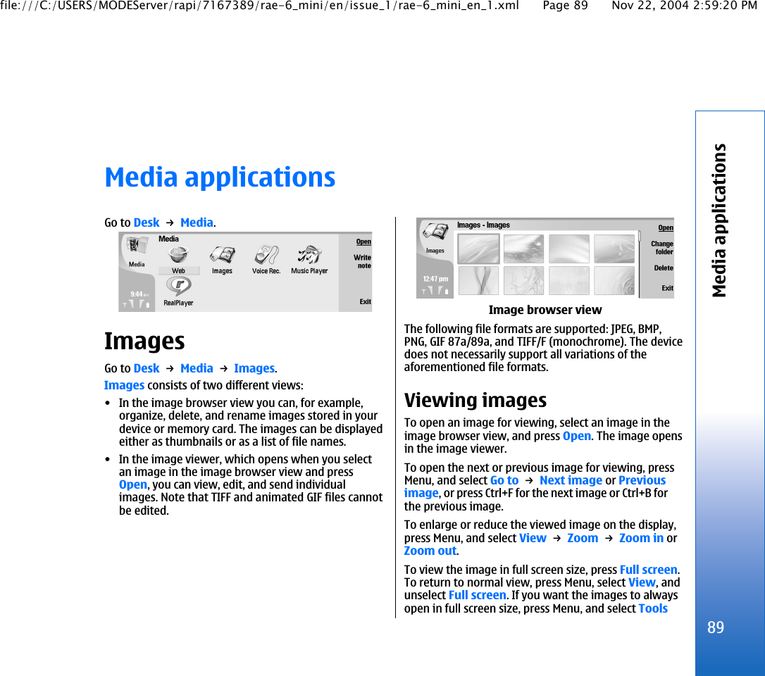 Media applicationsGo to Desk → Media.ImagesGo to Desk → Media → Images.Images consists of two different views:• In the image browser view you can, for example,organize, delete, and rename images stored in yourdevice or memory card. The images can be displayedeither as thumbnails or as a list of file names.• In the image viewer, which opens when you selectan image in the image browser view and pressOpen, you can view, edit, and send individualimages. Note that TIFF and animated GIF files cannotbe edited.Image browser viewThe following file formats are supported: JPEG, BMP,PNG, GIF 87a/89a, and TIFF/F (monochrome). The devicedoes not necessarily support all variations of theaforementioned file formats.Viewing imagesTo open an image for viewing, select an image in theimage browser view, and press Open. The image opensin the image viewer.To open the next or previous image for viewing, pressMenu, and select Go to → Next image or Previousimage, or press Ctrl+F for the next image or Ctrl+B forthe previous image.To enlarge or reduce the viewed image on the display,press Menu, and select View → Zoom → Zoom in orZoom out.To view the image in full screen size, press Full screen.To return to normal view, press Menu, select View, andunselect Full screen. If you want the images to alwaysopen in full screen size, press Menu, and select Tools89Media applicationsfile:///C:/USERS/MODEServer/rapi/7167389/rae-6_mini/en/issue_1/rae-6_mini_en_1.xml Page 89 Nov 22, 2004 2:59:20 PM