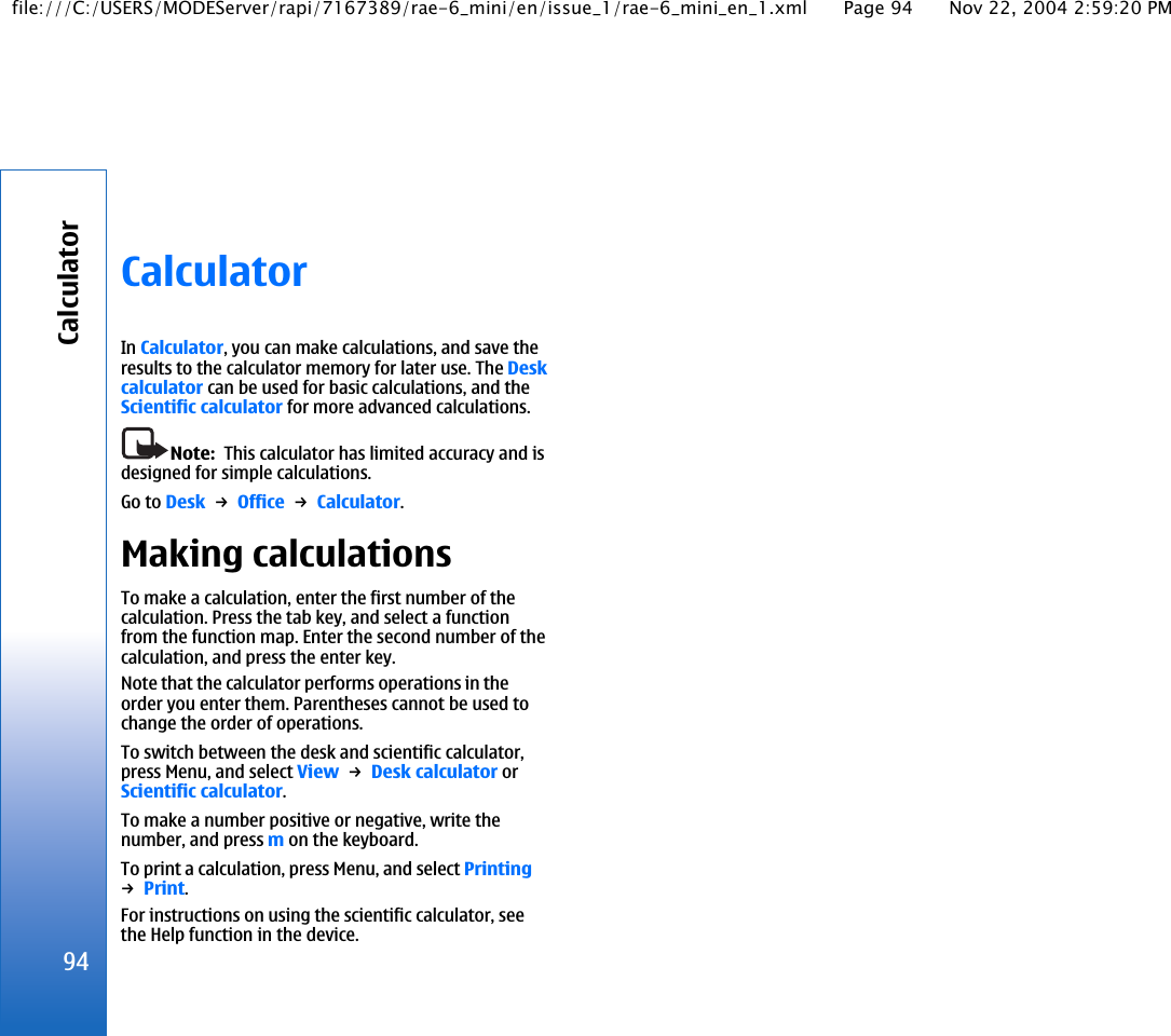 CalculatorIn Calculator, you can make calculations, and save theresults to the calculator memory for later use. The Deskcalculator can be used for basic calculations, and theScientific calculator for more advanced calculations.Note:  This calculator has limited accuracy and isdesigned for simple calculations.Go to Desk → Office → Calculator.Making calculationsTo make a calculation, enter the first number of thecalculation. Press the tab key, and select a functionfrom the function map. Enter the second number of thecalculation, and press the enter key.Note that the calculator performs operations in theorder you enter them. Parentheses cannot be used tochange the order of operations.To switch between the desk and scientific calculator,press Menu, and select View → Desk calculator orScientific calculator.To make a number positive or negative, write thenumber, and press m on the keyboard.To print a calculation, press Menu, and select Printing→ Print.For instructions on using the scientific calculator, seethe Help function in the device.94Calculatorfile:///C:/USERS/MODEServer/rapi/7167389/rae-6_mini/en/issue_1/rae-6_mini_en_1.xml Page 94 Nov 22, 2004 2:59:20 PM