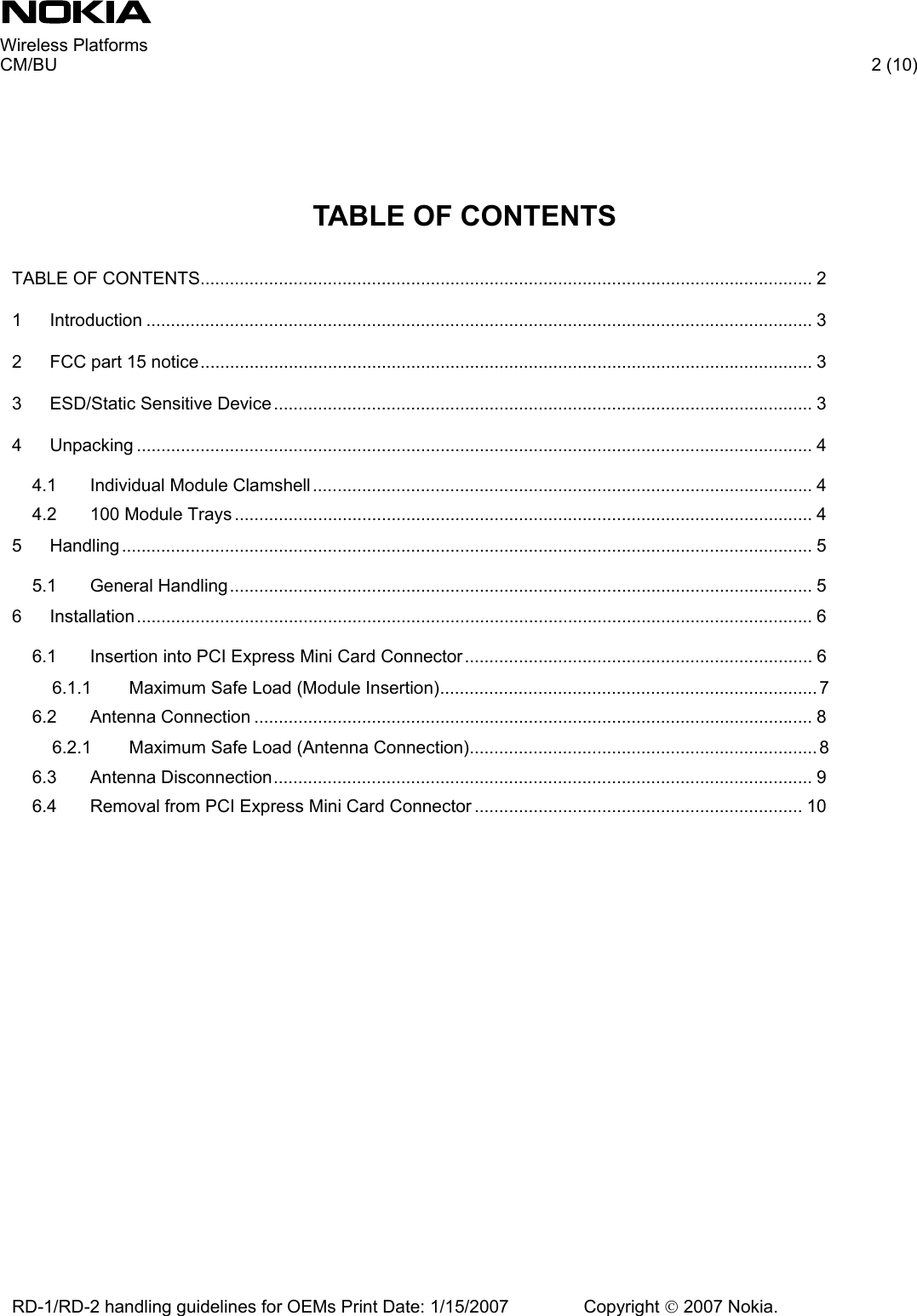     Wireless Platforms     CM/BU   2 (10) RD-1/RD-2 handling guidelines for OEMs Print Date: 1/15/2007   Copyright © 2007 Nokia.      TABLE OF CONTENTS  TABLE OF CONTENTS............................................................................................................................. 2 1 Introduction ........................................................................................................................................ 3 2 FCC part 15 notice............................................................................................................................. 3 3 ESD/Static Sensitive Device .............................................................................................................. 3 4 Unpacking .......................................................................................................................................... 4 4.1 Individual Module Clamshell...................................................................................................... 4 4.2 100 Module Trays ...................................................................................................................... 4 5 Handling............................................................................................................................................. 5 5.1 General Handling....................................................................................................................... 5 6 Installation.......................................................................................................................................... 6 6.1 Insertion into PCI Express Mini Card Connector ....................................................................... 6 6.1.1 Maximum Safe Load (Module Insertion)............................................................................. 7 6.2 Antenna Connection .................................................................................................................. 8 6.2.1 Maximum Safe Load (Antenna Connection)....................................................................... 8 6.3 Antenna Disconnection.............................................................................................................. 9 6.4 Removal from PCI Express Mini Card Connector ................................................................... 10  