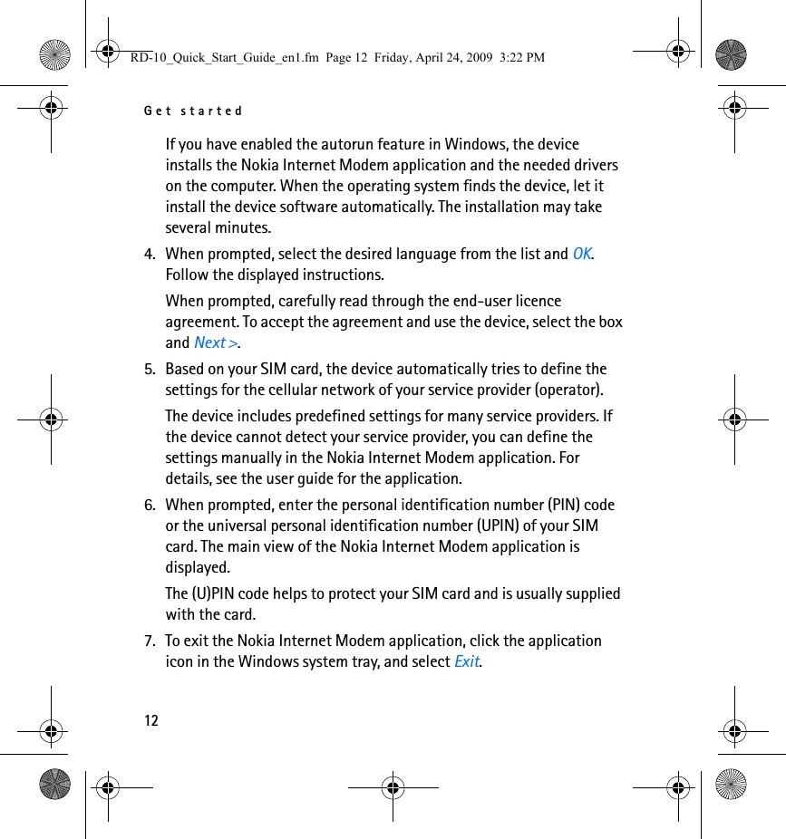 Get started12If you have enabled the autorun feature in Windows, the device installs the Nokia Internet Modem application and the needed drivers on the computer. When the operating system finds the device, let it install the device software automatically. The installation may take several minutes.4. When prompted, select the desired language from the list and OK. Follow the displayed instructions.When prompted, carefully read through the end-user licence agreement. To accept the agreement and use the device, select the box and Next &gt;.5. Based on your SIM card, the device automatically tries to define the settings for the cellular network of your service provider (operator).The device includes predefined settings for many service providers. If the device cannot detect your service provider, you can define the settings manually in the Nokia Internet Modem application. For details, see the user guide for the application.6. When prompted, enter the personal identification number (PIN) code or the universal personal identification number (UPIN) of your SIM card. The main view of the Nokia Internet Modem application is displayed.The (U)PIN code helps to protect your SIM card and is usually supplied with the card.7. To exit the Nokia Internet Modem application, click the application icon in the Windows system tray, and select Exit.RD-10_Quick_Start_Guide_en1.fm  Page 12  Friday, April 24, 2009  3:22 PM