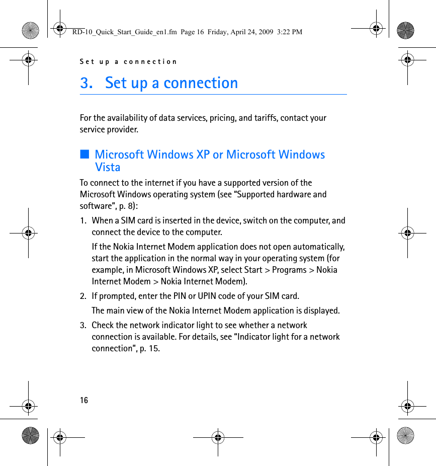 Set up a connection163. Set up a connectionFor the availability of data services, pricing, and tariffs, contact your service provider.■Microsoft Windows XP or Microsoft Windows VistaTo connect to the internet if you have a supported version of the Microsoft Windows operating system (see “Supported hardware and software”, p. 8):1. When a SIM card is inserted in the device, switch on the computer, and connect the device to the computer.If the Nokia Internet Modem application does not open automatically, start the application in the normal way in your operating system (for example, in Microsoft Windows XP, select Start &gt; Programs &gt; Nokia Internet Modem &gt; Nokia Internet Modem).2. If prompted, enter the PIN or UPIN code of your SIM card.The main view of the Nokia Internet Modem application is displayed.3. Check the network indicator light to see whether a network connection is available. For details, see “Indicator light for a network connection”, p. 15.RD-10_Quick_Start_Guide_en1.fm  Page 16  Friday, April 24, 2009  3:22 PM