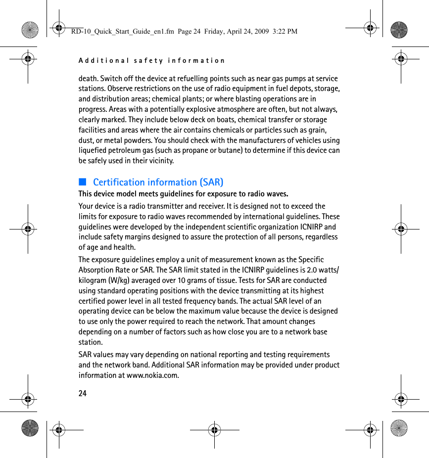 Additional safety information24death. Switch off the device at refuelling points such as near gas pumps at service stations. Observe restrictions on the use of radio equipment in fuel depots, storage, and distribution areas; chemical plants; or where blasting operations are in progress. Areas with a potentially explosive atmosphere are often, but not always, clearly marked. They include below deck on boats, chemical transfer or storage facilities and areas where the air contains chemicals or particles such as grain, dust, or metal powders. You should check with the manufacturers of vehicles using liquefied petroleum gas (such as propane or butane) to determine if this device can be safely used in their vicinity.■Certification information (SAR)This device model meets guidelines for exposure to radio waves.Your device is a radio transmitter and receiver. It is designed not to exceed the limits for exposure to radio waves recommended by international guidelines. These guidelines were developed by the independent scientific organization ICNIRP and include safety margins designed to assure the protection of all persons, regardless of age and health.The exposure guidelines employ a unit of measurement known as the Specific Absorption Rate or SAR. The SAR limit stated in the ICNIRP guidelines is 2.0 watts/kilogram (W/kg) averaged over 10 grams of tissue. Tests for SAR are conducted using standard operating positions with the device transmitting at its highest certified power level in all tested frequency bands. The actual SAR level of an operating device can be below the maximum value because the device is designed to use only the power required to reach the network. That amount changes depending on a number of factors such as how close you are to a network base station.SAR values may vary depending on national reporting and testing requirements and the network band. Additional SAR information may be provided under product information at www.nokia.com.RD-10_Quick_Start_Guide_en1.fm  Page 24  Friday, April 24, 2009  3:22 PM