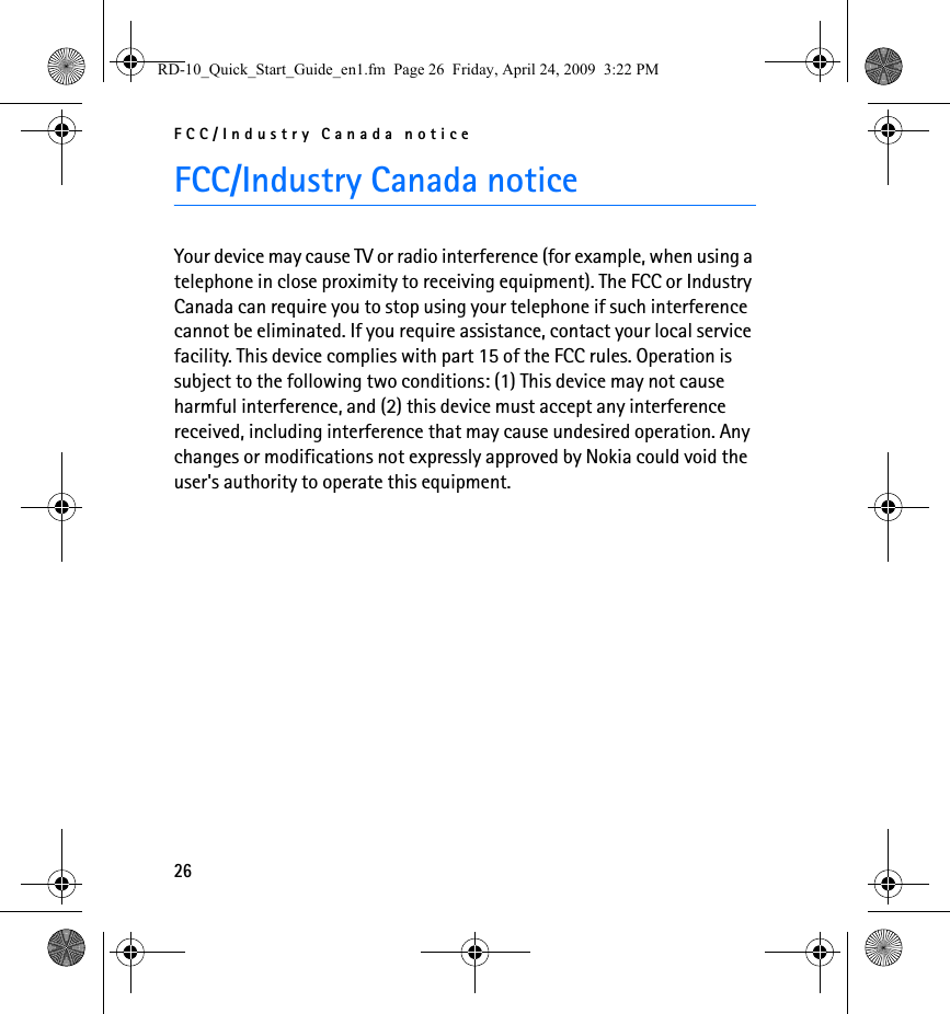 FCC/Industry Canada notice26FCC/Industry Canada noticeYour device may cause TV or radio interference (for example, when using a telephone in close proximity to receiving equipment). The FCC or Industry Canada can require you to stop using your telephone if such interference cannot be eliminated. If you require assistance, contact your local service facility. This device complies with part 15 of the FCC rules. Operation is subject to the following two conditions: (1) This device may not cause harmful interference, and (2) this device must accept any interference received, including interference that may cause undesired operation. Any changes or modifications not expressly approved by Nokia could void the user&apos;s authority to operate this equipment.RD-10_Quick_Start_Guide_en1.fm  Page 26  Friday, April 24, 2009  3:22 PM