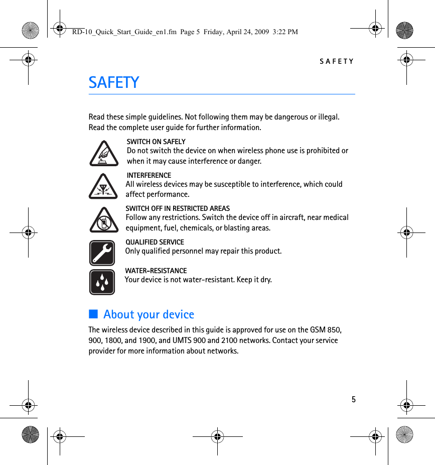 SAFETY5SAFETYRead these simple guidelines. Not following them may be dangerous or illegal. Read the complete user guide for further information.SWITCH ON SAFELYDo not switch the device on when wireless phone use is prohibited or when it may cause interference or danger.INTERFERENCEAll wireless devices may be susceptible to interference, which could affect performance.SWITCH OFF IN RESTRICTED AREASFollow any restrictions. Switch the device off in aircraft, near medical equipment, fuel, chemicals, or blasting areas.QUALIFIED SERVICEOnly qualified personnel may repair this product.WATER-RESISTANCEYour device is not water-resistant. Keep it dry.■About your deviceThe wireless device described in this guide is approved for use on the GSM 850, 900, 1800, and 1900, and UMTS 900 and 2100 networks. Contact your service provider for more information about networks.RD-10_Quick_Start_Guide_en1.fm  Page 5  Friday, April 24, 2009  3:22 PM