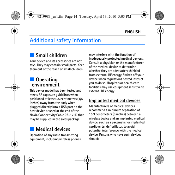 ENGLISHAdditional safety information■Small childrenYour device and its accessories are not toys. They may contain small parts. Keep them out of the reach of small children.■Operating environmentThis device model has been tested and meets RF exposure guidelines when positioned at least 0.5 centimetres (1/5 inches) away from the body when plugged directly into a USB port on the host device or used at the end of the Nokia Connectivity Cable CA-175D that may be supplied in the sales package.■Medical devicesOperation of any radio transmitting equipment, including wireless phones, may interfere with the function of inadequately protected medical devices. Consult a physician or the manufacturer of the medical device to determine whether they are adequately shielded from external RF energy. Switch off your device when regulations posted instruct you to do so. Hospitals or health care facilities may use equipment sensitive to external RF energy.Implanted medical devicesManufacturers of medical devices recommend a minimum separation of 15.3 centimeters (6 inches) between a wireless device and an implanted medical device, such as a pacemaker or implanted cardioverter defibrillator, to avoid potential interference with the medical device. Persons who have such devices should:9219983_en1.fm  Page 14  Tuesday, April 13, 2010  5:05 PM