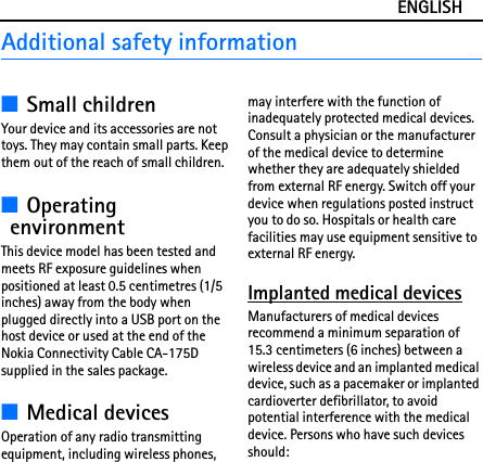 ENGLISHAdditional safety information■Small childrenYour device and its accessories are not toys. They may contain small parts. Keep them out of the reach of small children.■Operating environmentThis device model has been tested and meets RF exposure guidelines when positioned at least 0.5 centimetres (1/5 inches) away from the body when plugged directly into a USB port on the host device or used at the end of the Nokia Connectivity Cable CA-175D supplied in the sales package.■Medical devicesOperation of any radio transmitting equipment, including wireless phones, may interfere with the function of inadequately protected medical devices. Consult a physician or the manufacturer of the medical device to determine whether they are adequately shielded from external RF energy. Switch off your device when regulations posted instruct you to do so. Hospitals or health care facilities may use equipment sensitive to external RF energy.Implanted medical devicesManufacturers of medical devices recommend a minimum separation of 15.3 centimeters (6 inches) between a wireless device and an implanted medical device, such as a pacemaker or implanted cardioverter defibrillator, to avoid potential interference with the medical device. Persons who have such devices should: