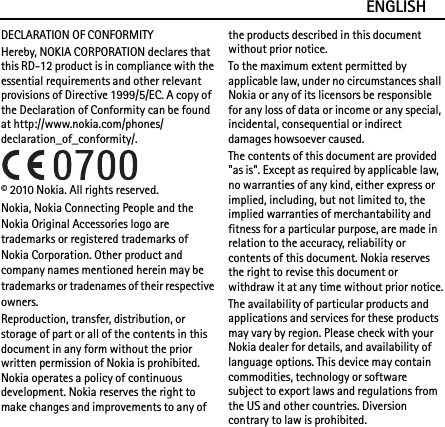 ENGLISHDECLARATION OF CONFORMITYHereby, NOKIA CORPORATION declares that this RD-12 product is in compliance with the essential requirements and other relevant provisions of Directive 1999/5/EC. A copy of the Declaration of Conformity can be found at http://www.nokia.com/phones/declaration_of_conformity/.© 2010 Nokia. All rights reserved.Nokia, Nokia Connecting People and the Nokia Original Accessories logo are trademarks or registered trademarks of Nokia Corporation. Other product and company names mentioned herein may be trademarks or tradenames of their respective owners.Reproduction, transfer, distribution, or storage of part or all of the contents in this document in any form without the prior written permission of Nokia is prohibited. Nokia operates a policy of continuous development. Nokia reserves the right to make changes and improvements to any of the products described in this document without prior notice.To the maximum extent permitted by applicable law, under no circumstances shall Nokia or any of its licensors be responsible for any loss of data or income or any special, incidental, consequential or indirect damages howsoever caused.The contents of this document are provided &quot;as is&quot;. Except as required by applicable law, no warranties of any kind, either express or implied, including, but not limited to, the implied warranties of merchantability and fitness for a particular purpose, are made in relation to the accuracy, reliability or contents of this document. Nokia reserves the right to revise this document or withdraw it at any time without prior notice.The availability of particular products and applications and services for these products may vary by region. Please check with your Nokia dealer for details, and availability of language options. This device may contain commodities, technology or software subject to export laws and regulations from the US and other countries. Diversion contrary to law is prohibited.
