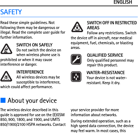 ENGLISHSAFETYRead these simple guidelines. Not following them may be dangerous or illegal. Read the complete user guide for further information.SWITCH ON SAFELYDo not switch the device on when wireless phone use is prohibited or when it may cause interference or danger.INTERFERENCEAll wireless devices may be susceptible to interference, which could affect performance.SWITCH OFF IN RESTRICTED AREASFollow any restrictions. Switch the device off in aircraft, near medical equipment, fuel, chemicals, or blasting areas.QUALIFIED SERVICEOnly qualified personnel may repair this product.WATER-RESISTANCEYour device is not water-resistant. Keep it dry.■About your deviceThe wireless device described in this guide is approved for use on the (E)GSM 850, 900, 1800, and 1900, and UMTS 850/1900/2100 HSPA networks. Contact your service provider for more information about networks.During extended operation, such as a high speed data connection, the device may feel warm. In most cases, this 