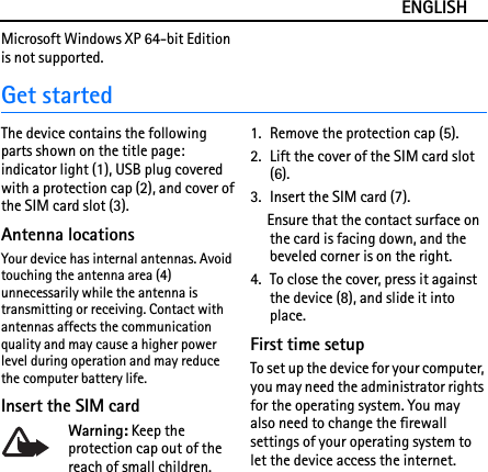 ENGLISHMicrosoft Windows XP 64-bit Edition is not supported.Get startedThe device contains the following parts shown on the title page: indicator light (1), USB plug covered with a protection cap (2), and cover of the SIM card slot (3).Antenna locationsYour device has internal antennas. Avoid touching the antenna area (4) unnecessarily while the antenna is transmitting or receiving. Contact with antennas affects the communication quality and may cause a higher power level during operation and may reduce the computer battery life.Insert the SIM cardWarning: Keep the protection cap out of the reach of small children.1. Remove the protection cap (5).2. Lift the cover of the SIM card slot (6).3. Insert the SIM card (7).Ensure that the contact surface on the card is facing down, and the beveled corner is on the right.4. To close the cover, press it against the device (8), and slide it into place.First time setupTo set up the device for your computer, you may need the administrator rights for the operating system. You may also need to change the firewall settings of your operating system to let the device access the internet.