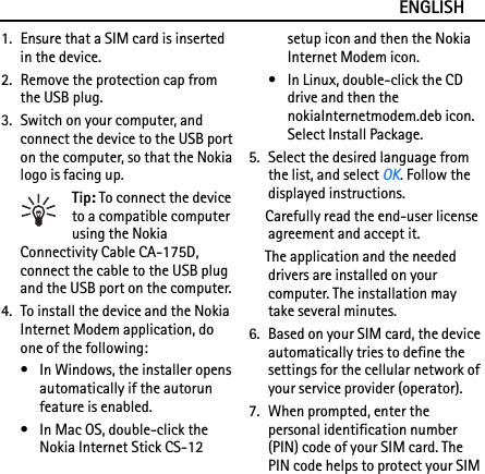 ENGLISH1. Ensure that a SIM card is inserted in the device.2. Remove the protection cap from the USB plug.3. Switch on your computer, and connect the device to the USB port on the computer, so that the Nokia logo is facing up.Tip: To connect the device to a compatible computer using the Nokia Connectivity Cable CA-175D, connect the cable to the USB plug and the USB port on the computer.4. To install the device and the Nokia Internet Modem application, do one of the following:• In Windows, the installer opens automatically if the autorun feature is enabled.• In Mac OS, double-click the Nokia Internet Stick CS-12 setup icon and then the Nokia Internet Modem icon.• In Linux, double-click the CD drive and then the nokiaInternetmodem.deb icon. Select Install Package.5. Select the desired language from the list, and select OK. Follow the displayed instructions.Carefully read the end-user license agreement and accept it.The application and the needed drivers are installed on your computer. The installation may take several minutes.6. Based on your SIM card, the device automatically tries to define the settings for the cellular network of your service provider (operator).7. When prompted, enter the personal identification number (PIN) code of your SIM card. The PIN code helps to protect your SIM 